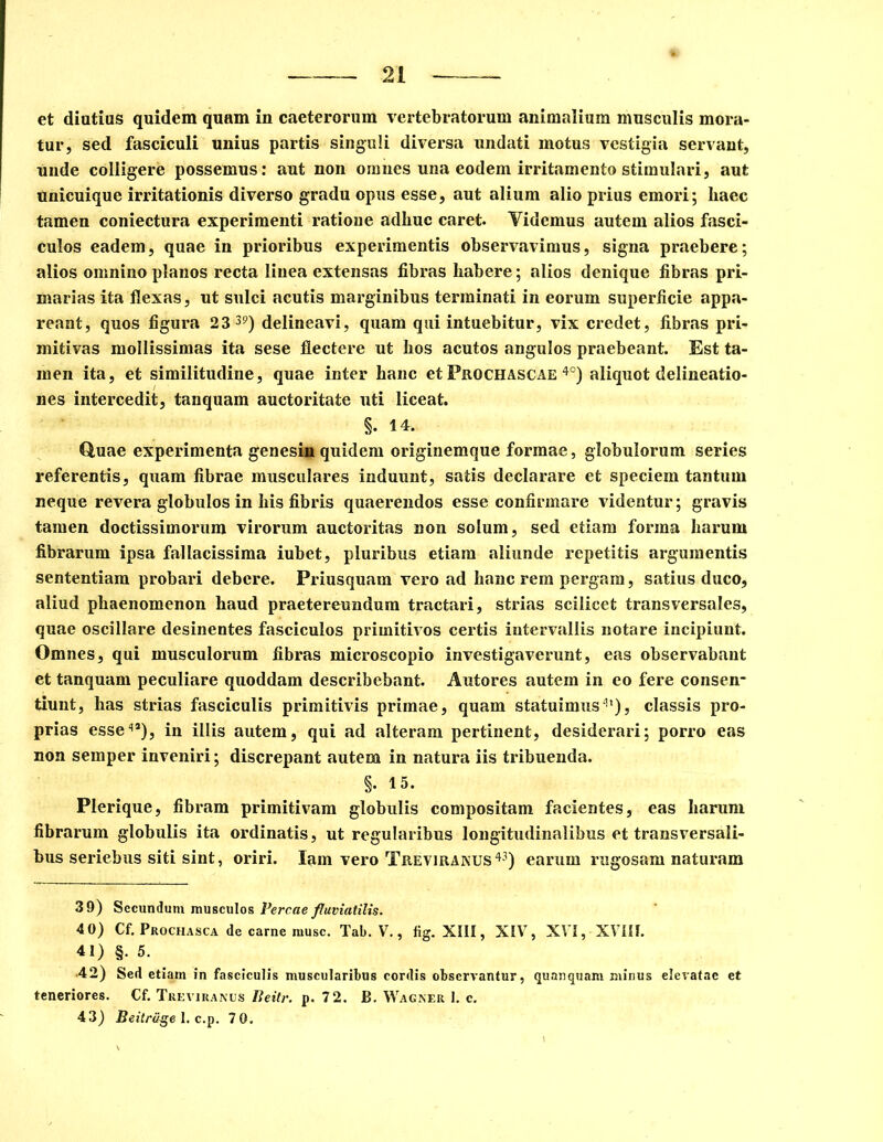 et diutius quidem quam in caeterorum vertebratorum animalium musculis mora- tur, sed fasciculi unius partis singuli diversa undati motus vestigia servant, unde colligere possemus: aut non omnes una eodem irritamento stimulari, aut unicuique irritationis diverso gradu opus esse, aut alium alio prius emori; liaec tamen coniectura experimenti ratioue adliuc caret. Videmus autem alios fasci- culos eadem, quae in prioribus experimentis observavimus, signa praebere; alios omnino planos recta linea extensas fibras habere; alios denique fibras pri- marias ita flexas, ut sulci acutis marginibus terminati in eorum superficie appa- reant, quos figura 2 3 39) delineavi, quam qui intuebitur, vix credet, fibras pri- mitivas mollissimas ita sese flectere ut hos acutos angulos praebeant. Est ta- men ita, et similitudine, quae inter hanc et Prgchascae 4°) aliquot delineatio- nes intercedit, tanquam auctoritate uti liceat. §. 14. Quae experimenta genesin quidem originemque formae, globulorum series referentis, quam fibrae musculares induunt, satis declarare et speciem tantum neque revera globulos in his fibris quaerendos esse confirmare videntur; gravis tamen doctissimorum virorum auctoritas non solum, sed etiam forma harum fibrarum ipsa fallacissima iubet, pluribus etiam aliunde repetitis argumentis sententiam probari debere. Priusquam vero ad hanc rem pergam, satius duco, aliud phaenomenon haud praetereundum tractari, strias scilicet transversales, quae oscillare desinentes fasciculos primitivos certis intervallis notare incipiunt. Omnes, qui musculorum fibras microscopio investigaverunt, eas observabant et tanquam peculiare quoddam describebant. Autores autem in eo fere consen- tiunt, has strias fasciculis primitivis primae, quam statuimus41), classis pro- prias esse4*), in illis autem, qui ad alteram pertinent, desiderari; porro eas non semper inveniri; discrepant autem in natura iis tribuenda. §. 15. Plerique, fibram primitivam globulis compositam facientes, eas harum fibrarum globulis ita ordinatis, ut regularibus longitudinalibus et transversali- bus seriehus siti sint, oriri. lam vero Treviranus43) earum rugosam naturam 3 9) Secundum musculos Percae fluviatilis. 40) Cf. Prochasca de carne rause. Tab. V., fig. XIII, XIV, XVI, XVIII. 41) §. 5. •42) Sed etiam in fasciculis muscularibus cordis observantur, quanquam minus elevatae et teneriores. Cf. Treviranus Beitr. p. 72. B. Wagner I. c.