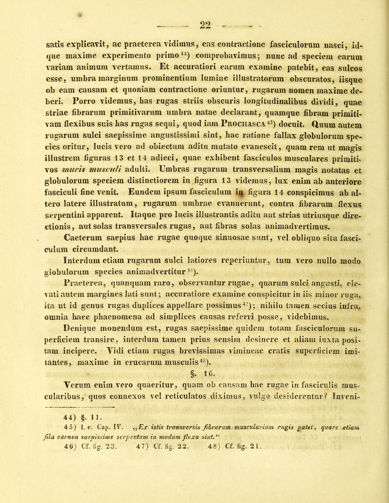 satis explicavit, ac praeterea vidimus, eas contractione fasciculorum nasci, id- que maxime experimento primo44) comprobavimus; nunc ad speciem earuni variam animum vertamus. Et accuratiori earum examine patebit, eas sulcos esse, umbra marginum prominentium lumine illustratorum obscuratos, iisque ob eam causam et quoniam contractione oriuntur, rugarum nomen maxime de- beri. Porro videmus, lias rugas striis obscuris longitudinalibus dividi, quae striae fibrarum primitivarum umbra natae declarant, quamque fibram primiti- vam flexibus suis lias rugas sequi, quod iam Prochasca45) docuit. Quum autem rugarum sulci saepissime angustissimi sint, liac ratione fallax globulorum spe- eies oritur, lucis vero ad obiectum aditu mutato evanescit, quam rem ut magis illustrem figuras 13 et 14 adieci, quae exhibent fasciculos musculares primiti- vos muris musculi adulti. Umbras rugarum transversalium magis notatas et globulorum speciem distinctiorem in figura 13 videmus, lux enim ab anteriore fasciculi fine venit. Eundem ipsum fasciculum in figura 14 conspicimus ab al- tero latere illustratum, rugarum umbrae evanuerunt, contra fibrarum flexus serpentini apparent. Itaque pro lucis illustrantis aditu aut strias utriusque dire- ctionis, aut solas transversales rugas, aut fibras solas animadvertimus. Caeterum saepius hae rugae quoque sinuosae sunt, vel obliquo situ fasci- culum circumdant. Interdum etiam rugarum sulci latiores reperiuntur, tum vero nullo modo globulorum species animadvertitur4<5). Praeterea, quanquam raro, observantur rugae, quarum sulci angusti, ele- vati autem margines lati sunt; accuratiore examine conspicitur in iis minor ruga, ita ut id genus rugas duplices appellare possimus47); nihilo tamen secius infra, omnia haec phaenomena ad simplices causas referri posse, videbimus. Denique monendum est, rugas saepissime quidem totam fasciculorum su- perficiem transire, interdum tamen prius sensim desinere et aliam iuxta posi- tam incipere. Yidi etiam rugas brevissimas vimiueae cratis superficiem imi- tantes, maxime in erucarum musculis48). §. 16. Verum enim vero quaeritur, quam ob causam hae rugae in fasciculis mus- cularibus, quos connexos vel reticulatos diximus, vulgo desiderentur? Inveni- 44) §. 11. 4 5) 1. c. Gap. IV. Ex istis transversis fibrarum muscularium rugis patet, quare etiam fila carnea saepissime serpentum in modum flexa sint. “