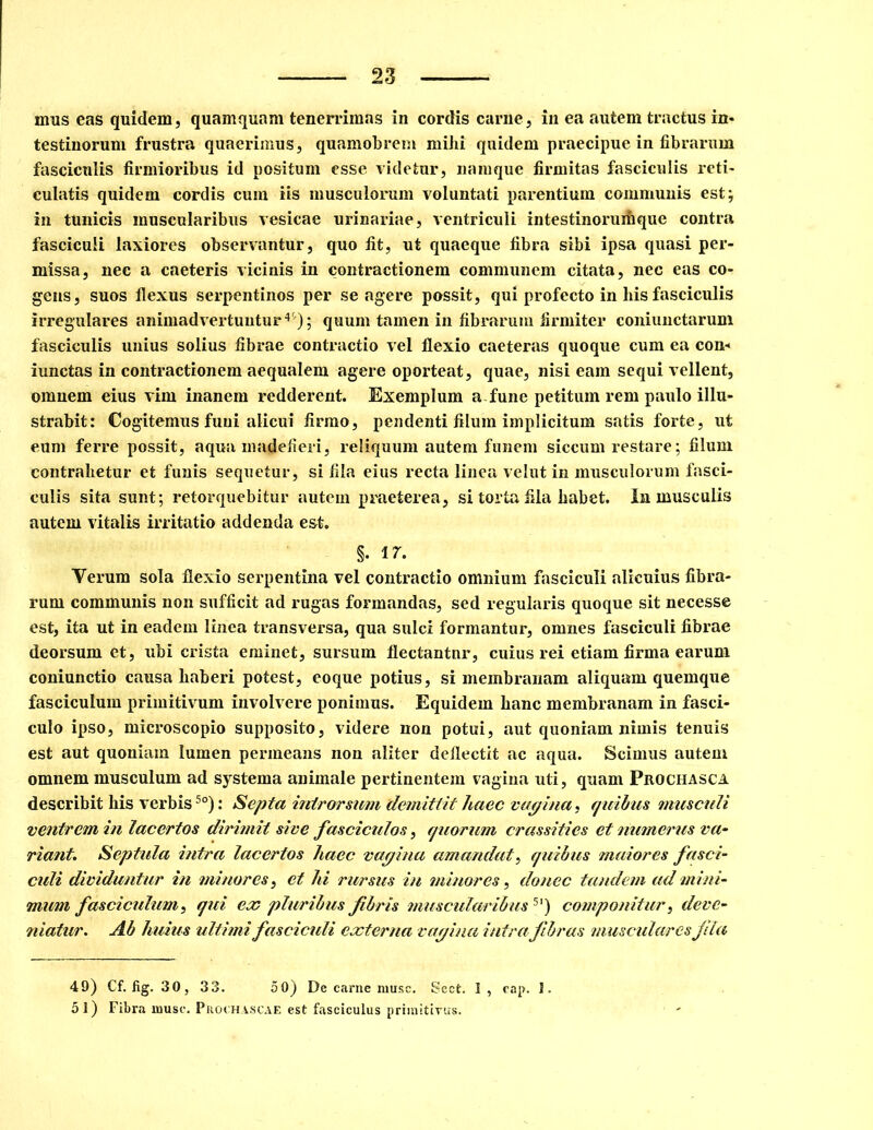 mus eas quidem, quamquam tenerrimas in cordis carne, in ea autem tractus in- testinorum frustra quaerimus, quamobrem mihi quidem praecipue in fibrarum fasciculis firmioribus id positum esse videtur, namque firmitas fasciculis reti- culatis quidem cordis cum iis musculorum voluntati parentium communis est; in tunicis muscularibus vesicae urinariae, ventriculi intestinorumque contra fasciculi laxiores observantur, quo fit, ut quaeque fibra sibi ipsa quasi per- missa, nec a caeteris vicinis in contractionem communem citata, nec eas co- gens, suos flexus serpentinos per se agere possit, qui profecto in his fasciculis irregulares animadvertuntur4'); quum tamen in fibrarum firmiter coniunctarum fasciculis unius solius fibrae contractio vel flexio caeteras quoque cum ea con- iunctas in contractionem aequalem agere oporteat, quae, nisi eam sequi vellent, omnem eius vim inanem redderent. Exemplum a.fune petitum rem paulo illu- strabit: Cogitemus funi alicui firmo, pendenti filum implicitum satis forte, ut eum ferre possit, aqua madefieri, reliquum autem funem siccum restare; filum contrahetur et funis sequetur, si fila eius recta linea velut in musculorum fasci- culis sita sunt; retorquebitur autem praeterea, si torta fila habet, in musculis autem vitalis irritatio addenda est. §. 17. Verum sola flexio serpentina vel contractio omnium fasciculi alicuius fibra- rum communis non sufficit ad rugas formandas, sed regularis quoque sit necesse est, ita ut in eadem linea transversa, qua sulci formantur, omnes fasciculi fibrae deorsum et, ubi crista eminet, sursum flectantnr, cuius rei etiam firma earum coniunctio causa haberi potest, eoque potius, si membranam aliquam quemque fasciculum primitivum involvere ponimus. Equidem hanc membranam in fasci- culo ipso, microscopio supposito, videre non potui, aut quoniam nimis tenuis est aut quoniam lumen permeans non aliter deflectit ac aqua. Scimus autem omnem musculum ad systema animale pertinentem vagina uti, quam Prochasca describit his verbis5o): Septa introrsum 'demittit haec vagina, quibus musculi ventrem in lacertos dirimit sive fasciculos, quorum crassities et numerus va- riant. Septula intra lacertos haec vagina amandat, quibus maiores fasci- culi dividuntur in minores, et hi rursus in minores, donec tandem ad mini- mum fasciculum, qui ex pluribus fibris muscularibus 5') componitur, deve- niatur. Ab huius ultimi fasciculi externa vagina intrafibras musculares fila 49) Cf. fig. 30, 33. 50) De carne musc. Sect. 1, cap. 1. 51) Fibra niusc. Prochascae est fasciculus primitivus.