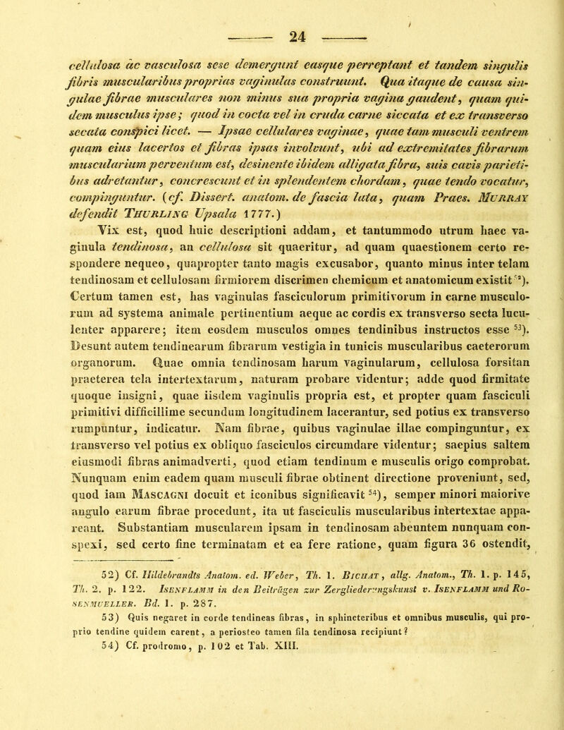 cellulosa ac vasculosa sesc demergunt easque perreptant et tandem singulis fibris muscularibus proprias vaginulas construunt. Qua itaque de causa sin- qulae fibrae musculares non minus sua propria vagina gaudent , quam qui- dem muscidus ipse ; quod in cocta vel in cruda carne siccata et ex transverso sccata conspici licet. — Ipsae cellulm'es vaginae, quae tam musculi ventrem quam eius lacertos et fibras ipsas involvunt, ubi ad extremitates fibrarum muscularium perventum est, desinente ibidem alligata fibra, suis cavis parieti- bus adretantur, concrescunt et in splendentem chordam, quae tendo vocatur, compinguntur, (cf Dissert. anatom. de fascia lata, quam Praes. Murray defendit Thurling Upsala 1777.) Yix est, quod Imic descriptioni addam, et tantummodo utrum haec va- ginula tendinosa, an cellulosa sit quaeritur, ad quam quaestionem certo re- spondere nequeo, quapropter tanto magis excusabor, quanto minus inter telam tendinosam et cellulosam firmiorem discrimen cliemicum et anatomicum existit'a). Certum tamen est, has vaginulas fasciculorum primitivorum in carne musculo- rum ad systema animale pertinentium aeque ac cordis ex transverso secta lucu- lenter apparere; item eosdem musculos omnes tendinibus instructos esse 53). Desunt autem tendinearum fibrarum vestigia in tunicis muscularibus caeterorum organorum, duae omnia tendinosam harum vaginularum, cellulosa forsitan praeterea tela intertextarum, naturam probare videntur; adde quod firmitate quoque insigni, quae iisdem vaginulis prOpria est, et propter quam fasciculi primitivi difficillime secundum longitudinem lacerantur, sed potius ex transverso rumpuntur, indicatur. Nam fibrae, quibus vaginulae illae compinguntur, ex transverso vel potius ex obliquo fasciculos circumdare videntur; saepius saltem eiusmodi fibras animadverti, quod etiam tendinum e musculis origo comprobat. Nunquam enim eadem quam musculi fibrae obtinent directione proveniunt, sed, quod iam Mascagni docuit et iconibus significavit54), semper minori maiorive angulo earum fibrae procedunt, ita ut fasciculis muscularibus intertextae appa- reant. Substantiam muscularem ipsam in tendinosam abeuntem nunquam con- spexi, sed certo fine terminatam et ea fere ratione, quam figura 36 ostendit, 52) Cf. Hildebrandts Anatom. ed. Weler, Th. 1. Biciiat , allg. Anatom., Th. 1. p. 145, Th. 2. p. 122. Isenflamzi in den Beitrcigen zur Zergliedervngskunst v. Isenfzamm und Ro- SENMUELLER. Bd. 1. p. 28 7. 53) Quis negaret in corde tendineas fibras, in sphincteribus et omnibus musculis, qui pro- prio tendine quidem carent, a periosteo tamen fila tendinosa recipiunt? 54) Cf. prodromo, p. 102 et Tab. XIII.