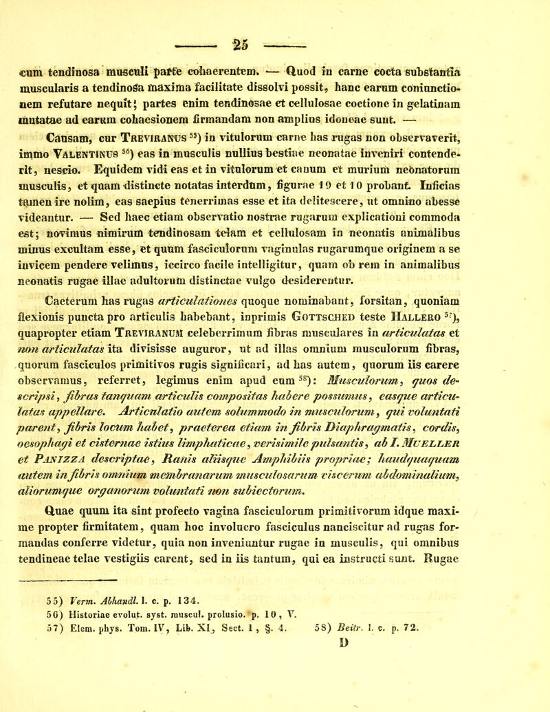 cum tendinosa musculi parte cohaerentem. — Quod in carne cocta substantia muscularis a tendinoSa maxima facilitate dissolvi possit* hanc earum eOniunctio- nem refutare nequit \ partes enim tendinosae et cellulosae coctione in gelatinam mutatae ad earum cohaesionera firmandam non amplius idoneae sunt. — Causam, cur Treviranus 5S) in vitulorum carne has rugas non observaverit, immo Valentinus S(3) eas in musculis nullius bestiae neonatae inveniri contende- rit, nescio. Equidem vidi eas et in vitulorum et canum et murium neonatorum musculis, et quam distincte notatas interdum, figurae 19 et 10 probant Inficias tamen ire nolim, eas saepius tenerrimas esse et ita delitescere, ut omnino abesse videantur. — Sed haec etiam observatio nostrae rugarum explicationi commoda est; novimus nimirum tendinosam telam et cellulosam in neonatis animalibus minus excultam esse, et quum fasciculorum vaginulas rugarumque originem a se invicem pendere velimus, iccirco facile intelligitur, quam ob rem in animalibus neonatis rugae illae adultorum distinctae vulgo desiderentur. Caeterum has rugas articulatio nes quoque nominabant, forsitan, quoniam flexionis puncta pro articulis habebant, iuprimis Gottsched teste Hallero 5?), quapropter etiam Treviranum celeberrimum fibras musculares in articulatas et non articulatas ita divisisse auguror, ut ad illas omnium musculorum fibras, quorum fasciculos primitivos rugis significari, ad bas autem, quorum iis carere observamus, referret, legimus enim apud eum58): Musculorum, quos de- scripsi, fibras tanquam articulis compositas habere possumus, casque articu- latas appellare. Articulatio autem solummodo in musculorum, qui voluntati parent, fibris locum habet, praeterea etiam in fibris Diaphragmatis, cordis, oesophagi et cisternae istius limphaticae, verisimile pulsantis, ab /. Mueller et Pasizza descriptae, Ranis aliisque Amphibiis propriae; haudquaquam autem in fibris omnium membranarum musculosarum viscerum abdominalium, aliorumque organorum voluntati non subiectorum. Quae quum ita sint profecto vagina fasciculorum primitivorum idque maxi- me propter firmitatem, quam hoc involucro fasciculus nanciscitur ad rugas for- mandas conferre videtur, quia non inveniuntur rugae in musculis, qui omnibus tendineae telae vestigiis carent, sed in iis tantum, qui ea instructi sunt. Rugae 5 5) Verm. AlhandlA. c. p. 134. 56) Historiae evolut. syst. inuscul. prolusio.~p. 10, V. 57) Elem. phys. Tom. IV, Lib. XI, Sect. 1 , §. 4. 58) Beitr. 1. c. p. 72. D