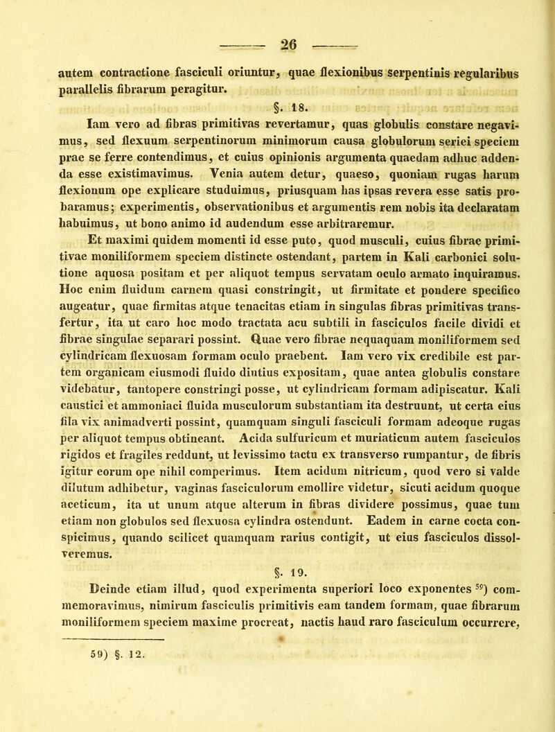 autem contractione fasciculi oriuntur, quae flexionibus serpentinis regularibus parallelis fibrarum peragitur. §. 18. Iam vero ad fibras primitivas revertamur, quas globulis constare negavi- mus , sed flexuum serpentinorum minimorum causa globulorum seriei speciem prae se ferre contendimus, et cuius opinionis argumenta quaedam adhuc adden- da esse existimavimus. Yenia autem detur, quaeso, quoniam rugas harum flexionum ope explicare studuimus, priusquam has ipsas revera esse satis pro- baramus; experimentis, observationibus et argumentis rem nobis ita declaratam habuimus, ut bono animo id audendum esse arbitraremur. Et maximi quidem momenti id esse puto, quod musculi, cuius fibrae primi- tivae moniliformem speciem distincte ostendant, partem in Kali carbonici solu- tione aquosa positam et per aliquot tempus servatam oculo armato inquiramus. Hoc enim fluidum carnem quasi constringit, ut firmitate et pondere specifico augeatur, quae firmitas atque tenacitas etiam in singulas fibras primitivas trans- fertur, ita ut caro hoc modo tractata acu subtili in fasciculos facile dividi et fibrae singulae separari possint. Quae vero fibrae nequaquam moniliformem sed cylindricam flexuosam formam oculo praebent. Iam vero vix credibile est par- tem organicam eiusmodi fluido diutius expositam, quae antea globulis constare videbatur, tantopere constringi posse, ut cylindricam formam adipiscatur. Kali caustici et ammoniaci fluida musculorum substantiam ita destruunt, ut certa eius fila vix animadverti possint, quamquam singuli fasciculi formam adeoque rugas per aliquot tempus obtineant. Acida sulfuricum et muriaticum autem fasciculos rigidos et fragiles reddunt, ut levissimo tactu ex transverso rumpantur, de fibris igitur eorum ope nihil comperimus. Item acidum nitricum, quod vero si valde dilutum adhibetur, vaginas fasciculorum emollire videtur, sicuti acidum quoque aceticum, ita ut unum atque alterum in fibras dividere possimus, quae tum etiam non globulos sed flexuosa cylindra ostendunt. Eadem in carne cocta con- spicimus, quando scilicet quamquam rarius contigit, ut eius fasciculos dissol- veremus. §. 19. Deinde etiam illud, quod experimenta superiori loco exponentes59) com- memoravimus, nimirum fasciculis primitivis eam tandem formam, quae fibrarum moniliformem speciem maxime procreat, nactis haud raro fasciculum occurrere, 59) §. 12.