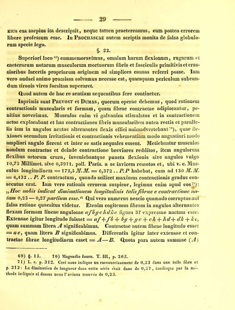 eius eas saepias ita descripsit, neque tamen praetereamus, eum postea errorem libere professam esse. In Frochascae autem scriptis monita de falsa globulo- rum specie lego. §. 22. Superiori loco69) commemoravimus, omnium liarum flexionum, rugarum et caeterarum notarum musculorum mortuorum fibris et fasciculis primitivis et cras- sioribus lacertis propriarum originem ad simplices causas referri posse. Iam vero audaci animo promissa solvamus necesse est, quamquam periculum subeun- dum tironis vires forsitan superaret. Quod autem de hac re sentiam sequentibus fere continetur. Inprimis sunt Prevost et Dumas, quorum operae debemus, quod rationem contractionis muscularis et formam, quam fibrae contractae adipiscantur, pe- nitius noverimus. Musculos enim vi galvanica stimulatos et in contractionem actos explorabant et has contractiones fibris muscularibus antea rectis et paralle- lis iam in angulos acutos alternantes flexis effici animadvertebant°), quae fle- xiones secundum irritationis et contractionis vehementiam modo angustiori modo ampliori angulo fierent et inter se satis aequales essent. Metiebantur musculos nondum contractos et deinde contractione breviores redditos, item angulorum flexibus ortorum crura, inveniebantque puncta flexionis sive angulos vulgo 10,75 Millimet. sive 0,3971. poli. Paris, a se invicem remotos et, ubi v. c. Mus- culus longitudinem = 172,5 M.M. = 6,372 .. P.P habebat, eum ad 130 M. M. — 4,432 .. P. P. contractum, quando scilicet maximus contractionis gradus con- secutus erat. Iam vero rationis errorem suspicor, legimus enim apud eos7'); „ Hoc nodis indicat diminutionem longitudinis talisfibrae e contractione na- tam 0,23 — 0,27 partium esse. “ Qui vero numerus nescio quomodo corruptus aut falsa ratione quaesitus videtur. Etenim cogitemus fibram in angulos alternantes flexam formam lineae angulosae afbg chdlce figura 37 expressae nactam esse. Extensae igitur longitudo fuisset — af-^-fb-\-bg-\-gc-\-ch-{-hd+dk-\-k e, quam summam Iitera A significabimus. Contractae autem fibrae longitudo esset — ac, quam Iitera B significabimus. Differentia igitur inter extensae et con- tractae fibrae longitudinem esset = A—B. Quota pars autem summae (A) 69) §. 15. 70) Magendie lourn. T. 111, p. 305. 71) L. c. p. 312. Ceci nous indigue un raccourcissement de 0,23 dans une telle iibre et p. 313: La diminution de longueur dans cette serie e'tait dane de 0,27, tandisque par Ia me- thode indi^uee ci dessus nous Favions trouvee de 0,23.