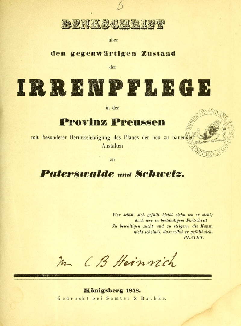 über den geg’emwartig'eii Zustand der IRRENPFLEGE in der Provinz Prcn§sen # mit besonderer Berücksichtigung des Planes der neu zu haueiideiF y; Anstalten w\ zu Paterswatde und Schwetz. Wer selbst sich gefällt bleibt stehn wo er steht; doch wer in beständigem Fortschritt Zu bewältigen sucht und zu steigern die Kunst, nicht scheint’s, dass selbst er gefällt sich. PLATEN. X- Möasigs*>l»s‘rg 1848. Gedruckt bei Samter & Rathke.