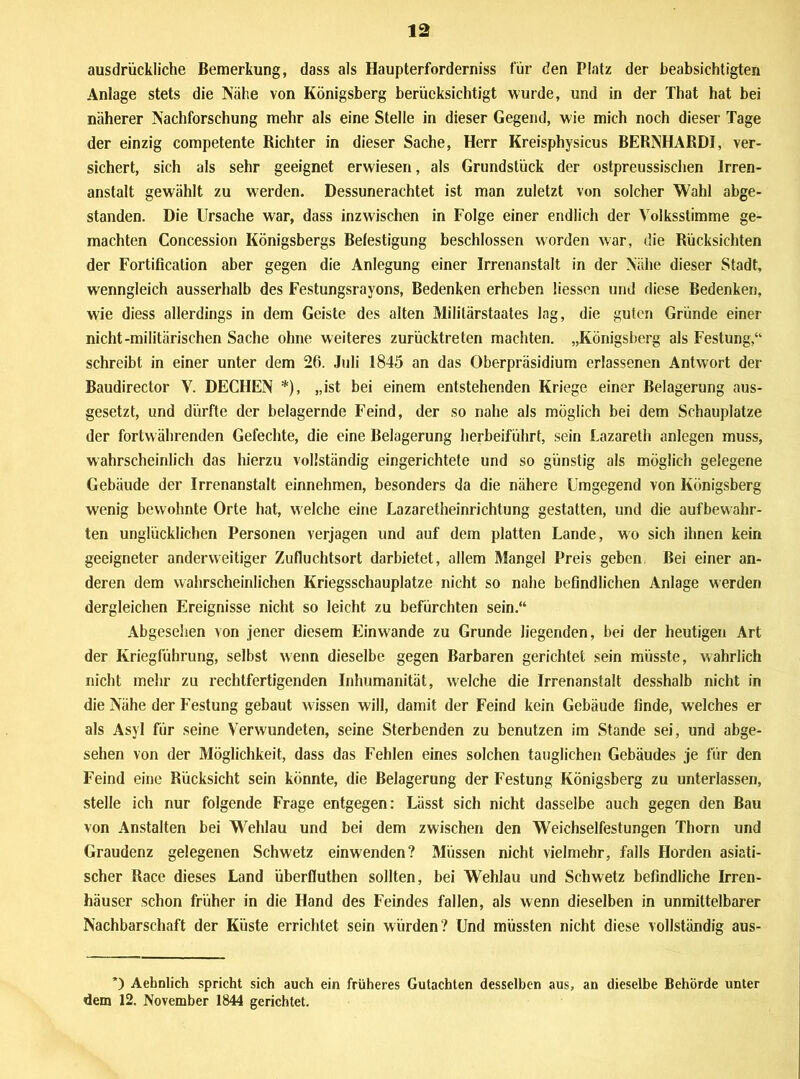 ausdrückliche Bemerkung, dass als Haupterforderniss für den Platz der beabsichtigten Anlage stets die Nähe von Königsberg berücksichtigt wurde, und in der That hat bei näherer Nachforschung mehr als eine Stelle in dieser Gegend, wie mich noch dieser Tage der einzig competente Richter in dieser Sache, Herr Kreisphysicus BERNHARDI, ver- sichert, sich als sehr geeignet erwiesen, als Grundstück der ostpreussisehen Irren- anstalt gewählt zu werden. Dessunerachtet ist man zuletzt von solcher Wahl abge- standen. Die Ursache war, dass inzwischen in Folge einer endlich der Volksstimme ge- machten Concession Königsbergs Befestigung beschlossen worden war, die Rücksichten der Fortification aber gegen die Anlegung einer Irrenanstalt in der Nähe dieser Stadt, wenngleich ausserhalb des Festungsrayons, Bedenken erheben liessen und diese Bedenken, wie diess allerdings in dem Geiste des alten Militärstaates Ing, die guten Gründe einer nicht-militärischen Sache ohne weiteres zurücktreten machten. „Königsberg als Festung,“ schreibt in einer unter dem 26. Juli 1845 an das Oberpräsidium erlassenen Antwort der Baudirector V. DECHEN *), „ist bei einem entstehenden Kriege einer Belagerung aus- gesetzt, und dürfte der belagernde Feind, der so nahe als möglich bei dem Schauplatze der fortwährenden Gefechte, die eine Belagerung herbeiführt, sein Lazareth anlegen muss, wahrscheinlich das hierzu vollständig eingerichtete und so günstig als möglich gelegene Gebäude der Irrenanstalt einnehmen, besonders da die nähere Umgegend von Königsberg wenig bewohnte Orte hat, welche eine Lazaretheinrichtung gestatten, und die aufbewahr- ten unglücklichen Personen verjagen und auf dem platten Lande, wo sich ihnen kein geeigneter anderweitiger Zufluchtsort darbietet, allem Mangel Preis geben, Bei einer an- deren dem wahrscheinlichen Kriegsschauplätze nicht so nahe befindlichen Anlage werden dergleichen Ereignisse nicht so leicht zu befürchten sein.“ Abgesehen von jener diesem Einwande zu Grunde liegenden, bei der heutigen Art der Kriegführung, selbst wenn dieselbe gegen Barbaren gerichtet sein müsste, wahrlich nicht mehr zu rechtfertigenden Inhumanität, welche die Irrenanstalt desshalb nicht in die Nähe der Festung gebaut wissen will, damit der Feind kein Gebäude finde, welches er als Asyl für seine Verwundeten, seine Sterbenden zu benutzen im Stande sei, und abge- sehen von der Möglichkeit, dass das Fehlen eines solchen tauglichen Gebäudes je für den Feind eine Rücksicht sein könnte, die Belagerung der Festung Königsberg zu unterlassen, stelle ich nur folgende Frage entgegen: Lässt sich nicht dasselbe auch gegen den Bau von Anstalten bei Wehlau und bei dem zwischen den Weichselfestungen Thorn und Graudenz gelegenen Schweiz einwenden? Müssen nicht vielmehr, falls Horden asiati- scher Race dieses Land überfluthen sollten, bei Wehlau und Schwetz befindliche Irren- häuser schon früher in die Hand des Feindes fallen, als wenn dieselben in unmittelbarer Nachbarschaft der Küste errichtet sein würden? Und müssten nicht diese vollständig aus- *) Aehnlich spricht sich auch ein früheres Gutachten desselben aus, an dieselbe Behörde unter dem 12. November 1844 gerichtet.