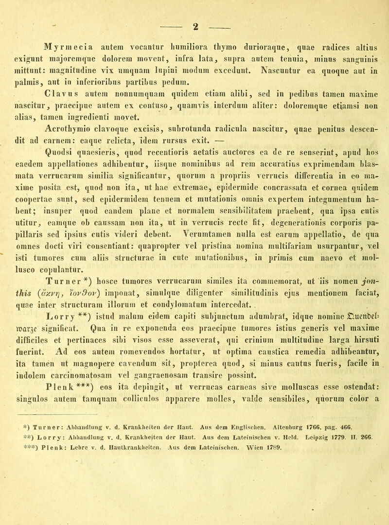 Myrmecia autem vocantur humiliora thymo durioraque, quae radices altius exigunt majorem que dolorem movent, infra lata, supra autem tenuia, minus sanguinis mittunt: magnitudine vix omqnam lupini modum excedunt. Nascuntur ea quoque aut in palmis, ant in inferioribus partibus pedum. Clavus autem nonnumquam quidem etiam alibi, sed in pedibus tamen maxime nascitur, praecipue autem ex contuso, quamvis interdum aliter: doloremque etiamsi non alias, tamen ingredienti movet. Acrothymio clavoque excisis, subrotunda radicula nascitur, quae penitus descen- dit ad carnem: eaque relicta, idem rursus exit. — Quodsi quaesieris, quod recentioris aetatis auctores ea de re senserint, apud hos eaedem appellationes adhibentur, iisque nominibus ad rem accuratius exprimendam blas- mata verrucarum similia significantur, quorum a propriis verrucis differentia in eo ma- xime posita est, quod non ita, ut hac extremae, epidermide concrassata et cornea qnidem coopertae sunt, sed epidermidem tenuem et mutationis omnis expertem integumentum ha- bent; insuper quod eandem plane et normalem sensibilitatein praebent, qua ipsa cutis utitur, eamque ob caussam non ita, ut in verrucis recte fit, degenerationis corporis pa- pillaris sed ipsius cutis videri debent. Verumtainen nulla est earum appellatio, de qua omnes docti viri consentiant: quapropter vel pristina nomina multifariam usurpantur, vel isti tumores cum aliis structurae in cute mutationibus, in primis cum naevo et mol- lusco copulantur. Turner*) hosce tumores verrucarum similes ita commemorat, ut iis nomen j<m- this (ttzvr}, Yov&or) imponat, simulque diligenter similitudinis ejus mentionem faciat, quae inter structuram illorum et condylomatum intercedat. Lorry**) istnd malum eidem capiti subjunctum adumbrat, idque nomine £luenbeb warje significat. Qua in re exponenda eos praecipue tumores istius generis vel maxime difficiles et pertinaces sibi visos esse asseverat, qui crinium multitudine larga hirsuti fuerint. Ad eos autem romevendos hortatur, utr optima caustica remedia adhibeantur, ita tamen ut magnopere cavendum sit, propterea quod, si minus cautus fueris, facile in indolem carcinomatosam vel gangraenosam transire possint. Plenk***) eos ita depingit, ut verrucas carneas sive molluscas esse ostendat: singulos autem tamquam colliculos apparere molles, valde sensibiles, quorum color a *) Turner: Abliandlung v. d. Krankheiten der Haut. Ans dem Englischen. Altenburg 1766. pag. 466. **) Lorry: Abhandlung v. d. Krankhejten der Haut. Aus dem Lateinischen v. Held. Leipzig 1779. II. 266. ***) Plenk: Lehre v. d. Hautkrankheiten. Aus dem Lateinischen. Wien 1789.