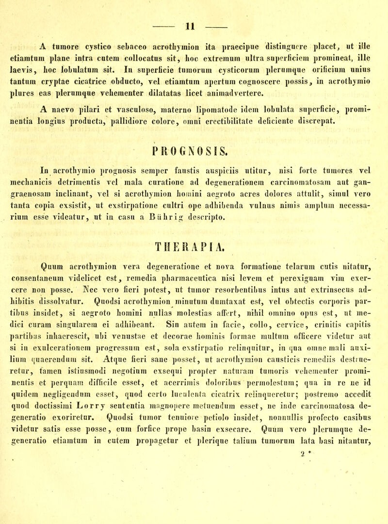 A tumore cystico sebaceo acrothymion ita praecipue distinguere placet, ut ille etiamtum plane intra cutem collocatus sit, lioc extremum ultra superficiem promineat, ille laevis, lioc lobulatum sit. In superficie tumorum cysticorum plerumque orificium unius tantum cryptae cicatrice obducto, vel etiamtum apertum cognoscere possis, in acrothymio plures eas plerumque vehementer dilatatas licet animadvertere. A naevo pilari et vasculoso, materno lipomatode idem lobulata superficie, promi- nentia longius producta, pallidiore colore, omni erectibilitate deficiente discrepat. PROGNOSIS. In acrothymio prognosis semper faustis auspiciis utitur, nisi forte tumores vel mechanicis detrimentis vel mala curatione ad degenerationem carcinomatosam aut gan- graenosam inclinant, vel si acrothymion homini aegroto acres dolores attulit, simul vero tanta copia exsistit, ut exstirpatione cultri ope adhibenda vulnus nimis amplum necessa- rium esse videatur, ut in casu a Biihrig descripto. THERAPIA. Quum acrothymion vera degeneratione et nova formatione telarum cutis nitatur, consentaneum videlicet est, remedia pharmaceutica nisi levem et perexiguam vim exer- cere non posse. Nec vero fieri potest, ut tumor resorbentibus intus aut extrinsecus ad- hibitis dissolvatur. Quodsi acrothymion minutum dumtaxat est, vel obtectis corporis par- tibus insidet, si aegroto homini nullas molestias affert, nihil omnino opus est, ut me- dici curam singularem ei adhibeant. Sin autem in facie, collo, cervice, crinitis capitis partibus inhaerescit, ubi venustae et decorae hominis formae multum officere videtur aut si in exulcerationem progressum est, sola exstirpatio relinquitur, in qua omne mali auxi- lium quaerendum sit. Atque fieri sane posset, ut acrothymion causticis remediis destrue- retur, tamen istiusinodi negotium exsequi propter naturam tumoris vehementer promi- nentis et perquam difficile esset, et acerrimis doloribus permolestum; qua in re ne id quidem negligendum esset, quod certo luculenta cicatrix relinqueretur; postremo accedit quod doctissimi Lorry sententia magnopere metuendum esset, ne inde carcinomatosa de- generatio exoriretur. Quodsi tumor tenuiore petiolo insidet, nonnullis profecto casibus videtur satis esse posse, eum forfice prope basin exsecare. Quum vero plerumque de- generatio etiamtum in cutem propagetur et plerique talium tumorum lata basi nitantur, 2 *