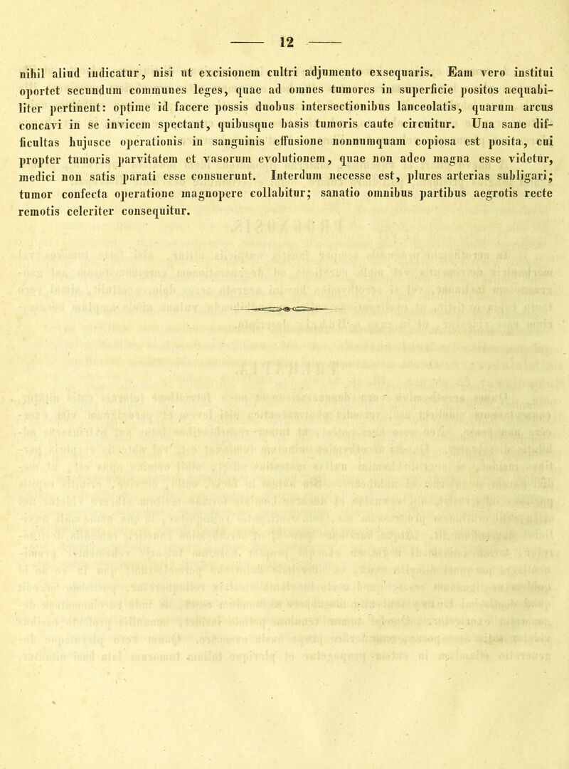 nihil aliud indicatur, nisi ut excisionem cultri adjumento exsequaris. Eam vero institui oportet secundum communes leges, quae ad omnes tumores in superficie positos aequabi- liter pertinent: optime id facere possis duobus intersectionibus lanceolatis, quarum arcus concavi in se invicem spectant, quibusque basis tumoris caute circuitur. Una sane dif- ficultas hujusce operationis in sanguinis elfusione nonnumquam copiosa est posita, cui propter tumoris parvitatem et vasorum evolutionem, quae non adeo magna esse videtur, medici non satis parati esse consuerunt. Interdum necesse est, plurcs arterias subligari; tumor confecta operatione magnopere collabitur; sanatio omnibus partibus aegrotis recte remotis celeriter consequitur.