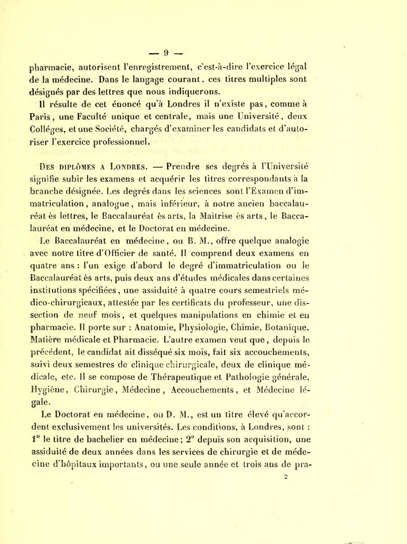 pharmacie, autorisent l’enregistrement, c’est-à-dire l’exercice légal de la médecine. Dans le langage courant, ces titres multiples sont désignés par des lettres que nous indiquerons. Il résulte de cet énoncé qu’à Londres il n’existe pas, comme à Paris, une Faculté unique et centrale, mais une Université, deux Collèges, et une Société, chargés d’examiner les candidats et d’auto- riser l’exercice professionnel. Des diplômes a Londres. — Prendre ses degrés à l’Université signifie subir les examens et acquérir les titres correspondants à la branche désignée. Les degrés dans les sciences sont l’Examen d’im- matriculation , analogue, mais inférieur, à notre ancien baccalau- réat ès lettres, le Baccalauréat ès arts, la Maîtrise ès arts, le Bacca- lauréat en médecine, et le Doctorat en médecine. Le Baccalauréat en médecine, ou B. M., offre quelque analogie avec notre titre d’Officier de santé. Il comprend deux examens en quatre ans : l’un exige d’abord le degré d’immatriculation ou Se Baccalauréat ès arts, puis deux ans d’études médicales dans certaines institutions spécifiées, une assiduité à quatre cours semestriels mé- dico-chirurgicaux, attestée par les certificats du professeur, une dis- section de neuf mois, et quelques manipulations en chimie et en pharmacie. Il porte sur : Anatomie, Physiologie, Chimie, Botanique, Matière médicale et Pharmacie. L’autre examen veut que, depuis le précédent, le candidat ait disséqué six mois, fait six accouchements, suivi deux semestres de clinique chirurgicale, deux de clinique mé- dicale, etc. Il se compose de Thérapeutique et Pathologie générale, Hygiène, Chirurgie, Médecine , Accouchements, et Médecine lé- gale. Le Doctorat en médecine, ou D. M., est un titre élevé qu’accor- dent exclusivement les universités. Les conditions, à Londres, sont : 1° le titre de bachelier en médecine; 2° depuis son acquisition, une assiduité de deux années dans les services de chirurgie et de méde- cine d’hôpitaux importants, ou une seule année et trois ans de pra-