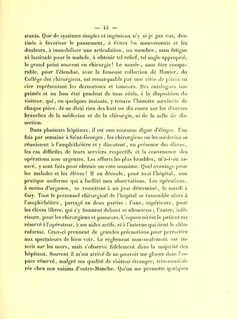 ü — stants. Que de systèmes simples et ingénieux n’y ai-je pas vus, des- tinés à favoriser le pansement, à éviter les. mouvements et les douleurs, à immobiliser une articulation, un membre, sans fatigue ni lassitude pour le malade, à obtenir tel relief, tel angle approprié, le grand point souvent en chirurgie! Le musée, sans être compa- rable, pour l’étendue, avec la fameuse collection de Hunter, du Collège des chirurgiens, est remarquable par une série de pièces en cire représentant les dermatoses et tumeurs. Des catalogues im- primés et en bon état pendent de tous côtés, à la disposition du visiteur, qui, en quelques instants, y trouve l’histoire succincte cTe chaque pièce. Je ne dirai rien des huit ou dix cours sur les diverses branches de la médecine et de la chirurgie, ni de la salle de dis- section. Dans plusieurs hôpitaux, il est une coutume digne d’éloges. Une fois par semaine à Saint-Georges, les chirurgiens ou les médecins se réunissent à l’amphithéâtre et y discutent, en présence des élèves, les cas difficiles de leurs services respectifs et la convenance des opérations non urgentes. Les efforts les plus louables, m’a-t-on as- suré, y sont faits pour obtenir un vote unanime. Que! avantage pour les malades et les élèves! II en découle, pour tout l’hôpital, une pratique uniforme qui a facilité mes observations. Les opérations, à moins d’urgence, se remettent à un jour déterminé, le mardi à Guy. Tout le personnel chirurgical de Lhopital se rassemble alors à l’amphithéâtre, partagé en deux parties : l’une, supérieure, pour les élèves libres, qui s’y tiennent debout et silencieux ; l’autre, infé- rieure, pour les chirurgiens et panseurs. L’espace où est le patient est réservé à l’opérateur, à ses aides actifs, et à l’interne qui tient le chlo- roforme. Ceux-ci prennent de grandes précautions pour permettre aux spectateurs de bien voir. Le règlement non-seulement est in- scrit sur les murs, mais s’observe fidèlement dans la majorité des hôpitaux. Souvent il m’est arrivé de ne pouvoir me glisser dans l’es- pace réservé, malgré ma qualité de visiteur étranger, très-considé- rée chez nos voisins d’outre-Manche. Qu’on me permette quelques