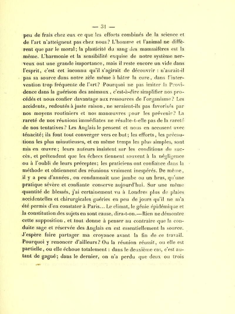 — 3! — peu de frais chez eux ce que les efforts combinés de la science et de l’art n’atteignent pas chez nous? L’homme et l’animal ne diffè- rent que par le moral ; la plasticité du sang des mammifères est la même. L’harmonie et la sensibilité exquise de notre système ner- veux ont une grande importance, mais il reste encore un vide dans l’esprit, c’est cet inconnu qu’il s’agirait de découvrir : n’aurait-il pas sa source dans notre zèle même à hâter la cure, dans l’inter- vention trop fréquente de l’art? Pourquoi ne pas imiter la Provi- dence dans la guérison des animaux, c’est-à-dire simplifier nos pro- cédés et nous confier davantage aux ressources de l’organisme ? Les accidents, redoutés à juste raison, ne seraient-ils pas favorisés par nos moyens routiniers et nos manœuvres pour les prévenir? La rareté de nos réunions immédiates ne résulte-t-elle pas de la rareté de nos tentatives? Les Anglais le pensent et nous en accusent avec ténacité; ils font tout converger vers ce but; les efforts, les précau- tions les plus minutieuses, et eu même temps les plus simples, sont mis en œuvre ; leurs auteurs insistent sur les conditions du suc- cès, et prétendent que les échecs tiennent souvent à la négligence ou à l’oubli de leurs préceptes; les praticiens ont confiance dans la méthode et obtiennent des réunions vraiment inespérés. De même, il y a peu d’années, on condamnait une jambe ou un bras, qu’une pratique sévère et confiante conserve aujourd’hui. Sur une même quantité de blessés, j’ai certainement vu à Londres plus de plaies accidentelles et chirurgicales guéries en peu de jours qu’il ne m’a été permis d’en constater à Paris... Le climat, le génie épidémique et la constitution des sujets en sont cause, dira-t-on.—Rien ne démontre cette supposition , et tout donne à penser au contraire que la con- duite sage et réservée des Anglais en est essentiellement la source. J’espère faire partager ma croyance avant la fin de ce travail. Pourquoi y renoncer d’ailleurs? Ou la réunion réussit, ou elle est partielle, ou elle échoue totalement : dans le deuxième cas, c’est au- tant de gagné ; dans le dernier, on n’a perdu que deux ou trois