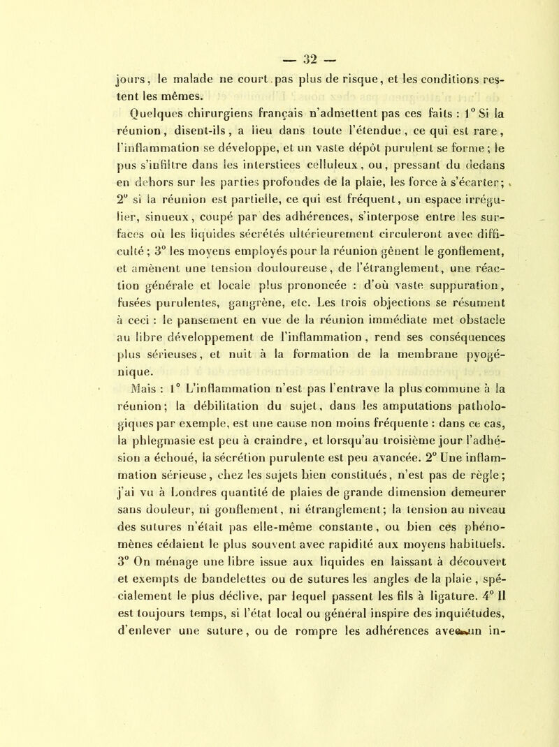 jours, le malade ne court .pas plus de risque, et les conditions res- tent les mêmes. Quelques chirurgiens français n’admettent pas ces faits : 1°Si la réunion, disent-ils, a lieu dans toute l’étendue, ce qui est rare, l'inflammation se développe, et un vaste dépôt purulent se forme; le pus s’infiltre dans Ses interstices celluleux, ou, pressant du dedans en dehors sur les parties profondes de la plaie, les force à s’écarter; 2U si la réunion est partielle, ce qui est fréquent, un espace irrégu- lier, sinueux, coupé par des adhérences, s’interpose entre les sur- faces où les liquides sécrétés ultérieurement circuleront avec diffi- culté ; 3° les moyens employés pour la réunion gênent le gonflement, et amènent une tension douloureuse, de l’étranglement, une réac- tion générale et locaie plus prononcée : d’où vaste suppuration, fusées purulentes, gangrène, etc. Les trois objections se résument à ceci : le pansement en vue de la réunion immédiate met obstacle au libre développement de l’inflammation , rend ses conséquences plus sérieuses, et nuit à la formation de la membrane pyogé- nique. Mais : 1° L’inflammation n’est pas l’entrave la plus commune à la réunion; la débilitation du sujet, dans les amputations patholo- giques par exemple, est une cause non moins fréquente : dans ce cas, la phlegmasie est peu à craindre, et lorsqu’au troisième jour l’adhé- sion a échoué, la sécrétion purulente est peu avancée. 2° Une inflam- mation sérieuse, chez les sujets bien constitués, n’est pas de règle; j’ai vu à Londres quantité de plaies de grande dimension demeurer sans douleur, ni gonflement, ni étranglement; la tension au niveau des sutures n’était pas elle-même constante, ou bien ces phéno- mènes cédaient le plus souvent avec rapidité aux moyens habituels. 3° On ménage une libre issue aux liquides en laissant à découvert et exempts de bandelettes ou de sutures les angles de la plaie , spé- cialement le plus déclive, par lequel passent les fils à ligature. 4° Il est toujours temps, si l’état local ou général inspire des inquiétudes, d’enlever une suture, ou de rompre les adhérences ave«wun in-