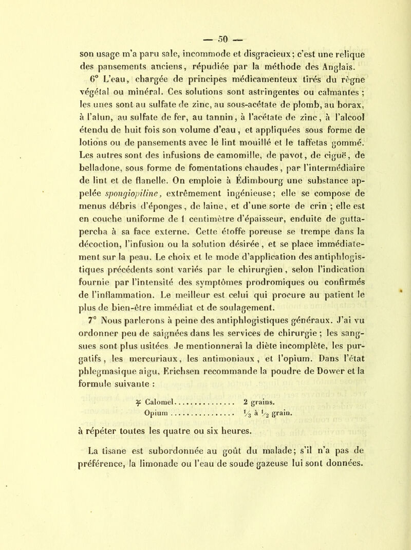 son usage m’a paru sale, incommode et disgracieux; c’est une relique des pansements anciens, répudiée par la méthode des Anglais. 6° L’eau, chargée de principes médicamenteux tirés du règne végéta! ou minéral. Ces solutions sont astringentes ou calmantes ; les unes sont au sulfate de zinc, au sous-acétate de plomb, au borax, à l’alun, au sulfate de fer, au tannin, à l’acétate de zinc, à l’alcool étendu de huit fois son volume d’eau , et appliquées sous forme de lotions ou de pansements avec le lint mouillé et le taffetas gommé. Les autres sont des infusions de camomille, de pavot, de ciguë, de belladone, sous forme de fomentations chaudes, par l’intermédiaire de lint et de flanelle. On emploie à Edimbourg une substance ap- pelée spongiopiline, extrêmement ingénieuse; elle se compose de menus débris d’éponges, de laine, et d’une sorte de crin ; elle est en couche uniforme de 1 centimètre d’épaisseur, enduite de gutta- percha à sa face externe. Cette étoffe poreuse se trempe dans la décoction, l’infusion ou la solution désirée, et se place immédiate- ment sur la peau. Le choix et le mode d’application des antiphlogis- tiques précédents sont variés par le chirurgien , selon l’indication fournie par l’intensité des symptômes prodromiques ou confirmés de l’inflammation. Le meilleur est celui qui procure au patient le plus de bien-être immédiat et de soulagement. 7° Nous parlerons à peine des antiphlogistiques généraux. J’ai vu ordonner peu de saignées dans les services de chirurgie ; les sang- sues sont plus usitées Je mentionnerai la diète incomplète, les pur- gatifs , les mercuriaux, les antimoniaux, et l’opium. Dans l’état phlegmasique aigu, Erichsen recommande la poudre de Dower et la formule suivante : Calomel 2 grains. Opium î/3 à '/2 grain. à répéter toutes les quatre ou six heures. La tisane est subordonnée au goût du malade; s’il n’a pas de préférence, la limonade ou l’eau de soude gazeuse lui sont données.