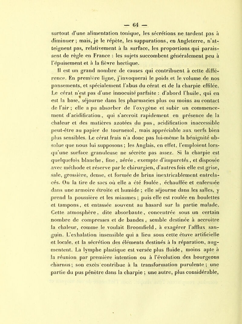 surtout d’une alimentation tonique, les sécrétions ne tardent pas à diminuer; mais, je le répète, les suppurations, en Angleterre, n’at- teignent pas, relativement à la surface, les proportions qui parais- sent de règle en France : les sujets succombent généralement peu à l’épuisement et à la fièvre hectique. Il est un grand nombre de causes qui contribuent à cette diffé- rence. En première ligne, j’invoquerai le poids et le volume de nos pansements, et spécialement l’abus du cérat et de la charpie effilée. Le cérat n’est pas d’une innocuité parfaite : d’abord l’huile, qui en est la base, séjourne dans les pharmacies plus ou moins au contact de l’air ; elle a pu absorber de l’oxygène et subir un commence- ment d’acidification, qui s’accroît rapidement en présence de la chaleur et des matières azotées du pus, acidification inaccessible peut-être au papier de tournesol, mais appréciable aux nerfs bien plus sensibles. Le cérat frais n’a donc pas lui-même la bénignité-ab- solue que nous lui supposons; les Anglais, en effet, l’emploient lors- qu’une surface granuleuse ne sécrète pas assez. Si la charpie est quelquefois blanche, fine, aérée, exempte d’impuretés, et disposée avec méthode et réserve par le chirurgien, d’autres fois elle est grise, sale, grossière, dense, et formée de brins inextricablement entrela- cés. On la tire de sacs où elle a été foulée, échauffée et enfermée dans une armoire étroite et humide ; elle séjourne dans les salles, y prend la poussière et les miasmes; puis elle est roulée en boulettes et tampons, et entassée souvent au hasard sur la partie malade. Cette atmosphère, dite absorbante, concentrée sous un certain nombre de compresses et de bandes , semble destinée à accroître la chaleur, comme le voulait Broomfield, à exagérer l’afflux san- guin. L’exhalation insensible qui a lieu sous cette étuve artificielle et locale, et la sécrétion des éléments destinés à la réparation, aug- mentent. La lymphe plastique est versée plus fluide, moins apte à la réunion par première intention ou à l’évolution des bourgeons charnus; son excès contribue à la transformation purulente; une partie du pus pénètre dans la charpie ; une autre, plus considérable,