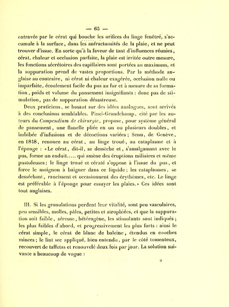 entravée par le cérat qui bouche les orifices du linge fenêtre, s’ac- cumule à la surface, dans les anfractuosités de la plaie, et ne peut trouver d’issue. En sorte qu’à la faveur de tant d’influences réunies, cérat, chaleur et occlusion parfaite, la plaie est irritée outre mesure, les fonctions sécrétoires des capillaires sont portées au maximum, et la suppuration prend de vastes proportions. Par la méthode an- glaise au contraire, ni cérat ni chaleur exagérée, occlusion nulle ou imparfaite, écoulement facile du pus au fur et à mesure de sa forma- tion , poids et volume du pansement insignifiants : donc pas de sti- mulation, pas de suppuration désastreuse. Deux praticiens, se basant sur des idées analogues, sont arrivés à des conclusions semblables. Pinei-Grandchamp, cité par les au- teurs du Compendium de chirurgie, propose, pour système général de pansement, une flanelle pliée en un ou plusieurs doubles, et imbibée d’infusions et de décoctions variées; Senn, de Genève, en 1848, renonce au cérat, au linge troué, au cataplasme et à l’éponge : «Le cérat, dit-il, se dessèche et, s’amalgamant avec le pus, forme un enduit qui amène des éruptions miliaires et même pustuleuses; le linge troué et cératé s’oppose à l’issue du pus, et force le moignon à baigner dans ce liquide ; les cataplasmes, se desséchant, rancissent et occasionnent des érythèmes, etc. Le linge est préférable à l’éponge pour essuyer les plaies. » Ces idées sont tout anglaises. III. Si les granulations perdent leur vitalité, sont peu vasculaires, peu sensibles, molles, pâles, petites et atrophiées, et que la suppura- tion soit faible, séreuse, hétérogène, les stimulants sont indiqués; les plus faibles d’abord, et progressivement les plus forts : ainsi le cérat simple, le cérat de blanc de baleine, étendus en couches minces; le lint sec appliqué, bien entendu, par le côté tomenteux, recouvert de taffetas et renouvelé deux fois par jour. La solution sui- vante a beaucoup de vogue : 9