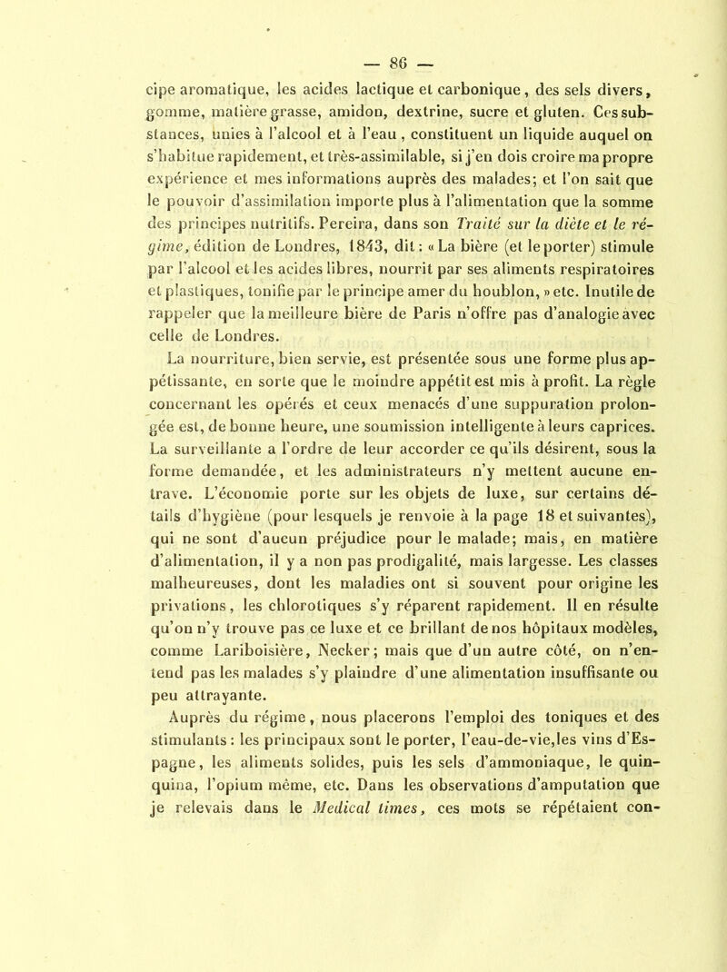 cipe aromatique, les acides lactique et carbonique, des sels divers, gomme, matière grasse, amidon, dextrine, sucre et gluten. Ces sub- stances, unies à l’alcool et à l’eau , constituent un liquide auquel on s’habitue rapidement, et très-assimilable, si j’en dois croire ma propre expérience et mes informations auprès des malades; et l’on sait que le pouvoir d’assimilation importe plus à l’alimentation que la somme des principes nutritifs. Pereira, dans son Traité sur la diète et le ré- gime, édition de Londres, 1843, dit: «La bière (et le porter) stimule par l’alcool el les acides libres, nourrit par ses aliments respiratoires et plastiques, tonifie par le principe amer du houblon, » etc. Inutile de rappeler que la meilleure bière de Paris n’offre pas d’analogie avec celle de Londres. La nourriture, bien servie, est présentée sous une forme plus ap- pétissante, en sorte que le moindre appétit est mis à profit. La règle concernant les opérés et ceux menacés d’une suppuration prolon- gée est, de bonne heure, une soumission intelligente à leurs caprices. La surveillante a l’ordre de leur accorder ce qu’ils désirent, sous la forme demandée, et les administrateurs n’y mettent aucune en- trave. L’économie porte sur les objets de luxe, sur certains dé- tails d’hygiène (pour lesquels je renvoie à la page 18 et suivantes), qui ne sont d’aucun préjudice pour le malade; mais, en matière d’alimentation, il y a non pas prodigalité, mais largesse. Les classes malheureuses, dont les maladies ont si souvent pour origine les privations, les chlorotiques s’y réparent rapidement. Il en résulte qu’on n’y trouve pas ce luxe et ce brillant de nos hôpitaux modèles, comme Lariboisière, Necker; mais que d’un autre côté, on n’en- tend pas les malades s’y plaindre d’une alimentation insuffisante ou peu attrayante. Auprès du régime, nous placerons l’emploi des toniques et des stimulants : les principaux sont le porter, l’eau-de-vie,les vins d’Es- pagne, les aliments solides, puis les sels d’ammoniaque, le quin- quina, l’opium même, etc. Dans les observations d’amputation que je relevais dans le Medical times, ces mots se répétaient con-