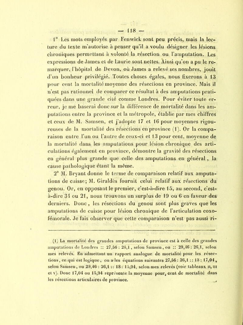 1° Les mots employés par Fenwick sont peu précis, mais la lec- ture du texte m’autorise à penser qu’il a voulu désigner les lésions chroniques permettant à volonté la résection ou l’amputation. Les expressions de James et de Laurie sont nettes. Ainsi qu’on a pu le re- marquer, F hôpital de Devon, où James a relevé ses nombres, jouit d’un bonheur privilégié. Toutes choses égales, nous fixerons à 13 pour cent la mortalité moyenne des résections en province. Mais il n’est pas rationnel de comparer ce résultat à des amputations prati- quées dans une grande cité comme Londres. Pour éviter toute er- reur, je me baserai donc sur la différence de mortalité dans les am- putations entre la province et la métropole, établie par mes chiffres et ceux de M. Samsen, et j’adopte 17 et 16 pour moyennes rigou- reuses de la mortalité des résections en province (1). Or la compa- raison entre l’un ou l’autre de ceux-ci et 13 pour cent, moyenne de la mortalité dans les amputations pour lésion chronique des arti- culations également en province, démontre la gravité des résections en général plus grande que celle des amputations en général , la cause pathologique étant la même. 2° M. Bryant donne le terme de comparaison relatif aux amputa- tions de cuisse; M. Giraldès fournit celui relatif aux résections du genou. Or, en opposant le premier, c’est-à-dire 15, au second, c’est- à-dire 34 ou 21, nous trouvons un surplus de 19 ou 6 en faveur des derniers. Donc, les résections du genou sont plus graves que les amputations de cuisse pour lésion chronique de l’articulation coxo- fémorale. Je fais observer que cette comparaison n’est pas aussi ri- (1) La mortalité des grandes amputations de province est à celle des grandes amputations de Londres :: 27,56 : 26,1, selon Samsen, ou :: 29,46 : 26,1, selon mes relevés. En admettant un rapport analogue de mortalité pour les résec- tions , ce qui est logique, on a les équations suivantes 27,56 : 26,1 : : 18 : 17,04 , selon Samsen, ou 29,46 : 26,1 :: 18 : 15,94, selon mes relevés (voir tableaux H, ni et v). Donc 17,04 ou 15,94 représente la moyenne pour,, cent de mortalité dans les résections articulaires de province.