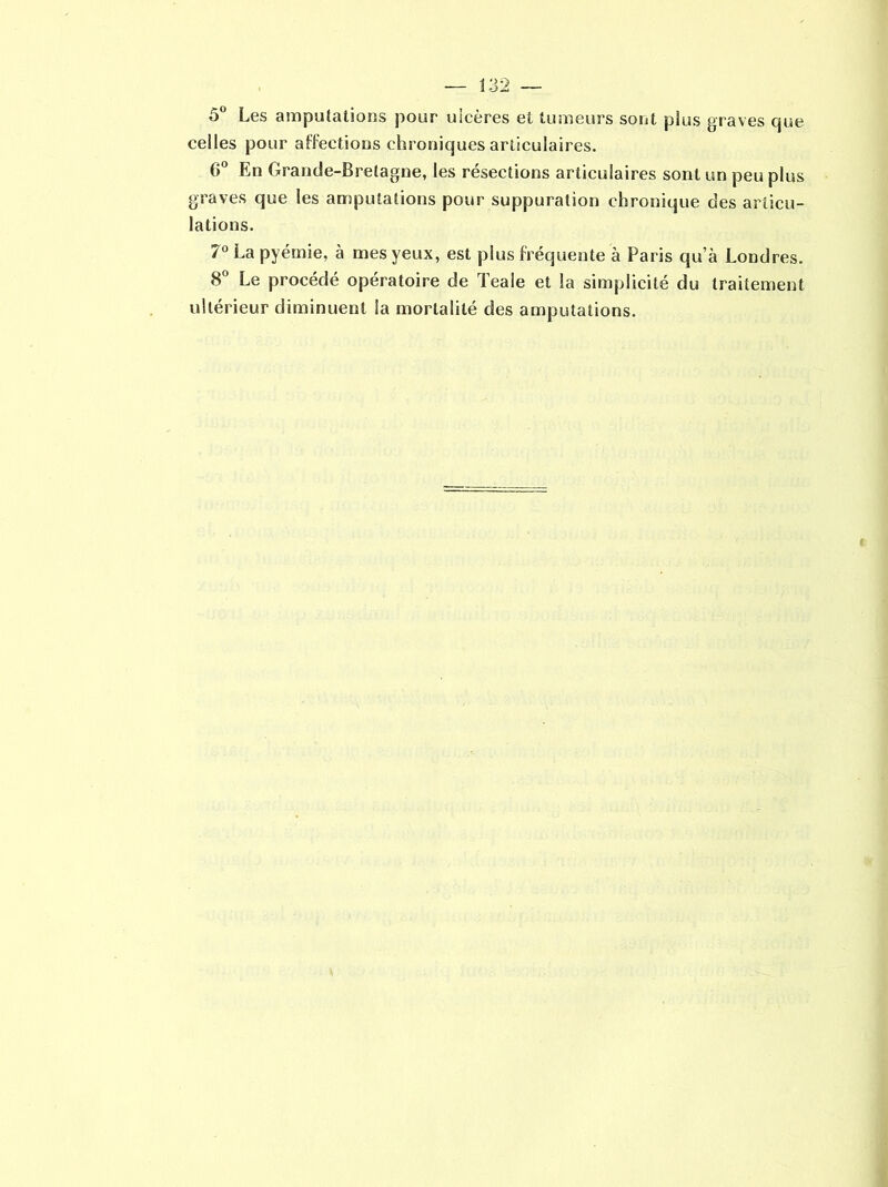 5° Les amputations pour ulcères et tumeurs sont plus graves que celles pour affections chroniques articulaires. 6° En Grande-Bretagne, les résections articulaires sont un peu plus graves que les amputations pour suppuration chronique des articu- lations. 7° La pyémie, à mes yeux, est plus fréquente à Paris qu’à Londres. 8° Le procédé opératoire de Teale et la simplicité du traitement ultérieur diminuent la mortalité des amputations.