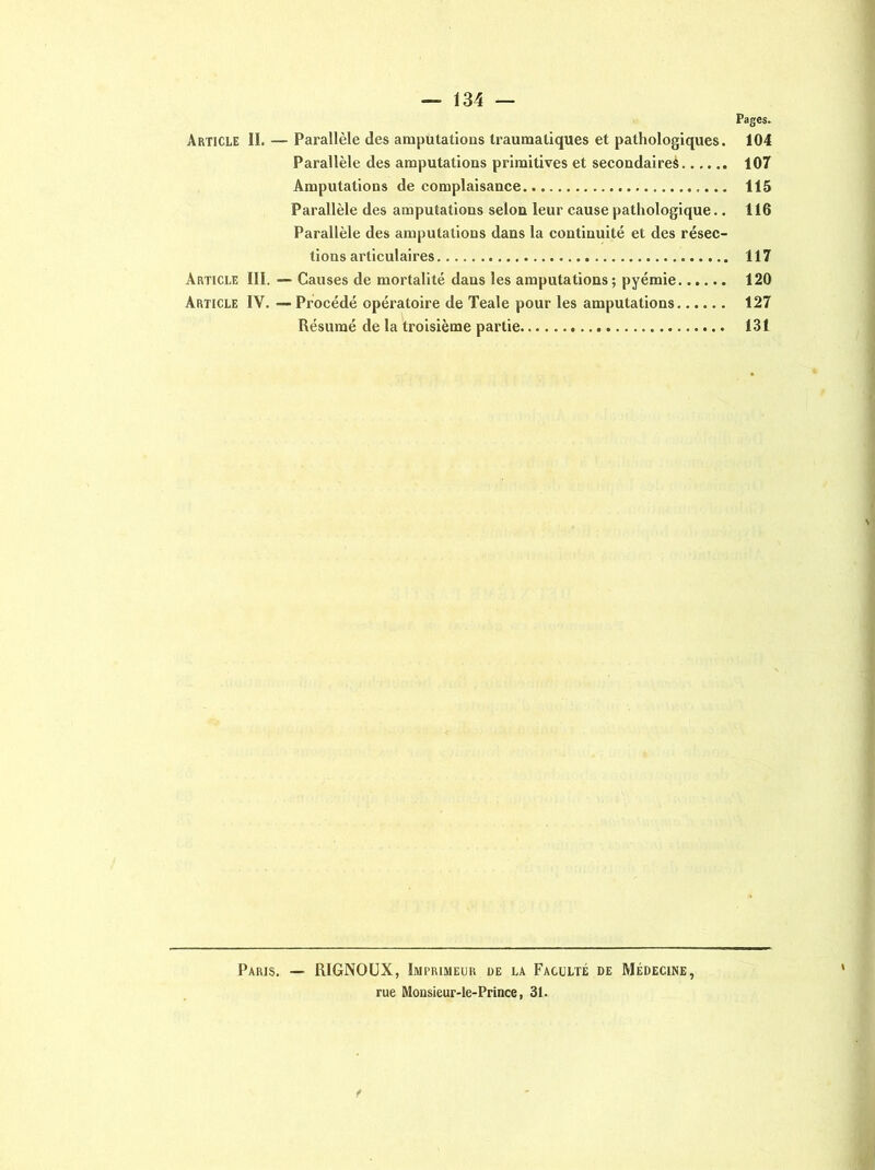 Pages. Article II. — Parallèle des amputations traumatiques et pathologiques. 104 Parallèle des amputations primitives et secondaires 107 Amputations de complaisance 115 Parallèle des amputations selon leur cause pathologique.. 116 Parallèle des amputations dans la continuité et des résec- tions articulaires 117 Article III. — Causes de mortalité dans les amputations; pyémie 120 Article IV. — Procédé opératoire de Teale pour les amputations 127 Résumé de la troisième partie 131 Paris. — RIGNOUX, Imprimeur de la Faculté de Médecine, rue Monsieur-le-Prince, 31.