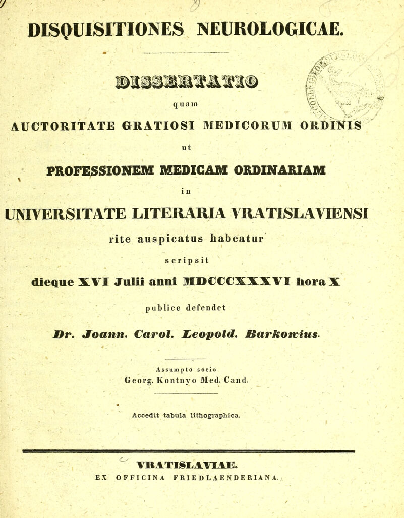 / DISQUISITIONES NEUROLOGICAE. quam \^\ AUCTORITATE GRATIOSI MEDICORUM ORDINIS ut PROFESSIONEM MEDICAM ORDINARIAM \ i n UNIVERSITATE LITERARIA VRATISLAVIENSI rite auspicatus habeatur scripsit dieque XVI Julii anni MDCCCXXXVI lioraX publice defendet Dr. Joann. Carol. JLeopold. S&arkotvius Assumpto socio Georg. Kontnyo Med. Cand. Accedit tabula lithographica. VRATI§LAVIAE. EX OFFICINA FRIEDLAENDERIANA.