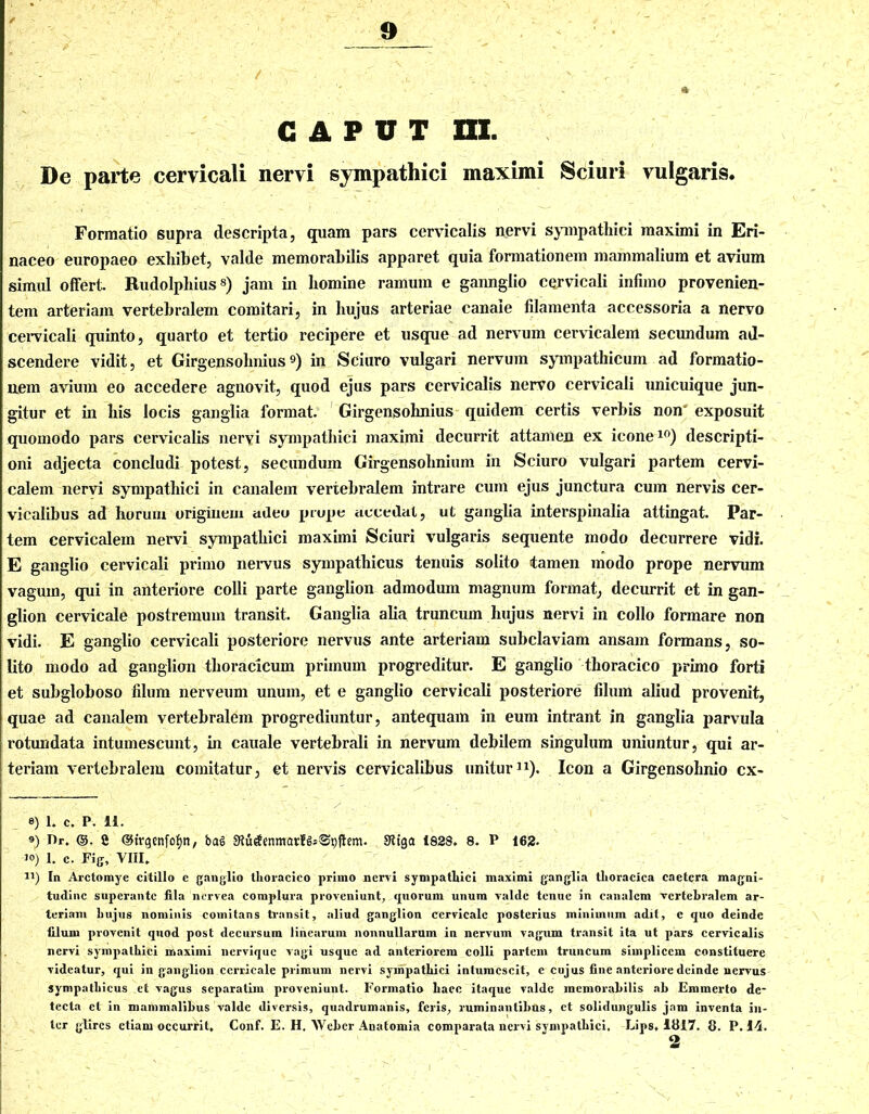 / ' . - ft CAPUT ra. De parte cervicali nervi sympathici maximi Sciuri vulgaris. Formatio supra descripta, quam pars cervicalis nervi sympathici maximi in Eri- naceo europaeo exhibet, valde memorabilis apparet quia formationem mammalium et avium simul offert. Rudolphius8) jam in homine ramum e gannglio cervicali infimo provenien- tem arteriam vertebralem comitari, in hujus arteriae canale filamenta accessoria a nervo cervicali quinto, quarto et tertio recipere et usque ad nervum cervicalem secundum ad- scendere vidit, et Girgensohnius9) in Sciuro vulgari nervum sympathicum ad formatio- nem avium eo accedere agnovit, quod ejus pars cervicalis nervo cervicali unicuique jun- gitur et in his locis ganglia format. Girgensohnius quidem certis verbis non‘ exposuit quomodo pars cervicalis neryi sympathici maximi decurrit attamen ex icone10) descripti- oni adjecta concludi potest, secundum Girgensohnium in Sciuro vulgari partem cervi- calem nervi sympathici in canalem vertebralem intrare cum ejus junctura cum nervis cer- vicalibus ad horum originem adeo prope accedat, ut ganglia interspinalia attingat. Par- tem cervicalem nervi sympathici maximi Sciuri vulgaris sequente modo decurrere vidi. E ganglio cervicali primo nervus sympathicus tenuis solito tamen modo prope nervum vagum, qui in anteriore colli parte ganglion admodum magnum format, decurrit et in gan- glion cervicale postremum transit. Ganglia alia truncum hujus nervi in collo formare non vidi. E ganglio cervicali posteriore nervus ante arteriam subclaviam ansam formans, so- lito modo ad ganglion thoracicum primum progreditur. E ganglio thoracico primo forti et subgloboso filum nerveum unum, et e ganglio cervicali posteriore filum aliud provenit, quae ad canalem vertebralem progrediuntur, antequam in eum intrant in ganglia parvula rotundata intumescunt, in cauale vertebrali in nervum debilem singulum uniuntur, qui ar- teriam vertebralem comitatur, et nervis cervicalibus unitur11). Icon a Girgensohnio cx- 8) 1. C. p. li. ®) r>r. ©. 2 ©trgenfofqt, bag ShitfenmarfgsSpfhm. 8tiga 182S. 8. P 162. i°) 1. c. Fig, VIII. J1) In Arctomye citillo e ganglio thoracico primo nervi sympathici maximi ganglia thoracica caetera magni- tudine superante fila nervea complura proveniunt, quorum unum valde tenue in canalem vertebralem ar- teriam hujus nominis comitans transit, aliud ganglion cervicale posterius minimum adit, e quo deinde filum provenit quod post decursum linearum nonnullarum in nervum vagum transit ita ut pars cervicalis nervi sympathici maximi nervique vagi usque ad anteriorem colli partem truncum simplicem constituere videatur, qui in ganglion cerricale primum nervi sympathici intumescit, e cujus fine anteriore deinde nervus sympathicus et vagus separatira proveniunt. Formatio haec itaque valde memorabilis ah Emmerto de- tecta et in mammalibus valde diversis, quadrumanis, feris, ruminantibus, et solidungulis jam inventa in- ter glires etiam occurrit, Conf. E. H, Webcr Anatomia comparata nervi sympathici, Lips, 1817. 8. P. 14.