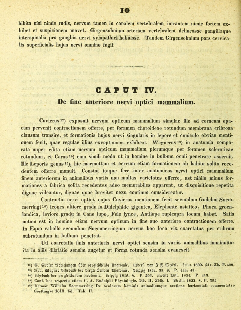 IO hibita nisi nimie rudis, nervum tamen in canalem vertebralem intrantem nimie fortem ex- hibet et suspicionem movet, Girgensobnium arteriam vertebralem delineasse gangiliaque interspinalia pro gangliis nervi sympathici habuisse. Tandem Girgensobnium pars cervica- lis superficialis hujus nervi omnino fugit CAPUT IV. De fine anteriore nervi optici mammalium. Cuvierus12) exposuit nervum opticum mammalium simulae ille ad corneam opa- cam pervenit contractionem offerre, per foramen choroideae rotundum membrana cribrosa clausum transire, et formationis hujus nervi singularis in lepore et cuniculo obviae menti- onem fecit, quae regulae illius exceptionem evtihent. Wngnerus* 1*) in anatomia compa- rata nuper edita etiam nervum opticum mammalium plerumque per foramen scleroticae rotundum, et Carus14) eum simili modo ut in homine in bulbum oculi penetrare asseruit Ille Leporis genus15), hic marmottam et cervum etiam formationem ab habitu solito rece- dentem offerre monuit. Constat itaque fere inter anatomicos nervi optici mammalium finem anteriorem in animalibus variis non multas varietates offerre, ast nihilo minus for- mationes a fabrica solita recedentes adeo memorabiles apparent, ut disquisitione repetita dignae videantur, dignae quae breviter nexu continuo considerentur. Contractio nervi optici, cujus Cuvierus mentionem fecit secundum Guilelmi /Soem- merringi16) icones altiore gradu in Didelphide gigantea, Elephante asiatico, Phoca groen- landica, leviore gradu in Cane lupo, Fele lynce, Antilope rupicapra locum habet. Satis notum est in homine etiam nervum opticum in fine suo anteriore contractionem offerre. In Equo caballo secundum Soemmerringum nervus hoc loco vix coarctatus per cribrum subrotundum in bulbum penetrat. Uti coarctatio finis anterioris nervi optici sensim in variis animalibus imminuitur ita in aliis dilatatio sensim augetur et forma rotunda sensim evanescit w) ©. SuDter ‘Sorlefungen tiber cergUtdjenbe 2fnatomie. Uebetf. »on 3*.8«SRetfet. Sctpg. 1809- 2ir. 5£f). P.409. «j 5Rub. fiBagnet Cefyrbudj bcr eergletdjenben tfnatomte. fieip^ig 1834. 35. 8. P. 444. 45. m) 2cf)tbu<i) bec eergleidjetfben 3oofomte. Cetpjtg 1818. 8. P. 295. f5«mte 2lufl. 1834. P. 413. 15) Conf, hoc respectu eUam C. A. Rudolphi Pkysiologie. S3b. II. I. SBertin 1823. 8. P. 201. i®) Detmar Wilhelm Soemmcrring De oculorum hominis animaliumquc sectione horizontali commentati o