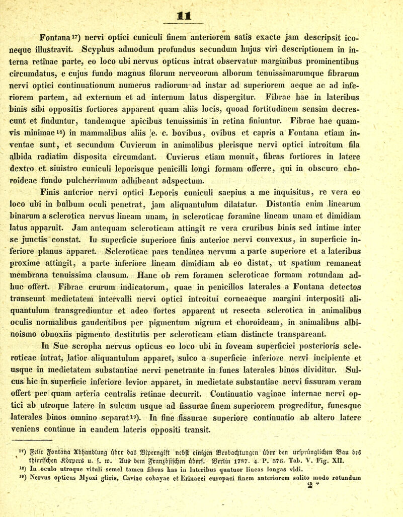 Fontana17) nervi optici cuniculi finem anteriorem satis exacte jam descripsit ico- neque illustravit. Scyphus admodum profundus secundum hujus viri descriptionem in in- terna retinae parte, eo loco ubi nervus opticus intrat observatur marginibus prominentibus circumdatus, e cujus fundo magnus filorum nerveorum alborum tenuissimarumque fibrarum nervi optici continuationum numerus radiorum ad instar ad superiorem aeque ac ad infe- riorem partem, ad externum et ad internum latus dispergitur. Fibrae hae in lateribus binis sibi oppositis fortiores apparent quam aliis locis, quoad fortitudinem sensim decres- cunt et finduntur, tandemque apicibus tenuissimis in retina finiuntur. Fibrae hae quam- vis minimae18) in mammalibus aliis 'e. c. bovibus, ovibus et capris a Fontana etiam in- ventae sunt, et secundum Cuvierum in animalibus plerisque nervi optici introitum fila albida radiatim disposita circumdant. Cuvierus etiam monuit, fibras fortiores in latere dextro et siuistro cuniculi leporisque penicilli longi formam offerre, qui in obscuro cho- roideae fundo pulcherrimum adhibeant adspectum. Finis anterior nervi optici Leporis cuniculi saepius a me inquisitus, re vera eo loco ubi in bolbum oculi penetrat, jam aliquantulum dilatatur. Distantia enim linearum binarum a sclerotica nervus lineam unam, in scleroticae foramine lineam unam et dimidiam latus apparuit. Jam antequam scleroticam attingit re vera cruribus binis sed intime inter se junctis constat. Iu superficie superiore finis anterior nervi convexus, in superficie in- feriore planus apparet. Scleroticae pars tendinea nervum a parte superiore et a lateribus proxime attingit, a parte inferiore lineam dimidiam ab eo distat, ut spatium remaneat membrana tenuissima clausum. Hanc ob rem foramen scleroticae formam rotundam ad- huc offert. Fibrae crurum indicatorum, quae in penicillos laterales a Fontana detectos transeunt medietatem intervalli nervi optici introitui corneaeque margini interpositi ali- quantulum transgrediuntur et adeo fortes apparent ut resecta sclerotica in animalibus oculis normalibus gaudentibus per pigmentum nigrum et choroideam, in animalibus albi- noismo obnoxiis pigmento destitutis per scleroticam etiam distincte transpareant. In Sue scroplia nervus opticus eo loco ubi in foveam superficiei posterioris scle- roticae intrat, latior aliquantulum apparet, sulco a superficie inferiore nervi incipiente et usque in medietatem substantiae nervi penetrante in funes laterales binos dividitur. Sul- cus hic in superficie inferiore levior apparet, in medietate substantiae nervi fissuram veram offert per quam arteria centralis retinae decurrit. Continuatio vaginae internae nervi op- tici ab utroque latere in sulcum usque ad fissurae finem superiorem progreditur, funesque laterales binos omnino separat19). In fine fissurae superiore continuatio ab altero latere veniens continue in eandem lateris oppositi transit 1T) §eltv fontana Jtbfjanblung itbrr ba§ S3tperngtft nebffc etnigeti SSeobactitungen uber ben utfpninglidjen S3au be§ tfjierifdjen ^brperg u. f. m. 21u§-bem Stanj&ftfcljen Aberf. 33erlin 1787. 4. P. 376. Tab. V. Fig, XII. 18) Iu oculo utroque vituli semel tamen libras bas iu lateribus quatuor lineas longas vidi. ls) Nervus opticus Myoxi gliris, Caviae cobayae et Erinacei europaei finem anteriorem solito modo rotundum