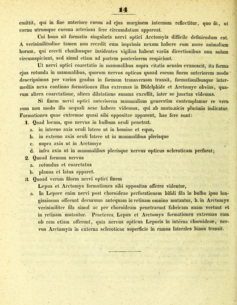 emittit, qui in fine anteriore cornu ad ejus marginem internum reflectitur, quo fit, ut cornu utrumque corona arteriosa fere circumdatum appareat. Cui bono sit formatio singularis nervi optici Arctomyis difficile definiendum est. A verisimilitudine tamen non recedit eum imprimis nexum habere cum more animalium horum, qui erecti clunibusque insidentes vigilias habent variis directionibus non solum circumspiciunt, sed simul etiam ad partem posteriorem respiciunt. Ut nervi optici coarctatio in mammalibus supra citatis sensim evanescit, ita forma ejus rotunda in mammalibus, quorum nervos opticos quoad eorum finem anteriorem modo descripsimus per varios gradus in formam transversam transit, formationibusque inter- mediis nexu continuo formationes illas extremas in Didelphide et Arctomye obvias, qua- rum altera coarctatione, altera dilatatione summa excellit, inter se junctas videmus. Si finem nervi optici anteriorem mammalium generatim contemplamur re vera eum non modo illo aequali sese habere videmus, qui ab anatoxnicis plurimis indicatur. Formationes quae extremae quasi sibi oppositae apparent, hae fere sunt: 1. Qoad locum, quo nervus in hulbum oculi penetrat a. in interno axis oculi latere ut in homine et equo, b. in externo axis oculi latere ut in mammalibus plerisque c. supra axin ut in Arctomye d. infra axin ut in mammalibus plerisque nervus opticus scleroticam perforat; 2. Quoad formam nervus a. rotundus et coarctatus b. planus et latus apparet. 3. Quoad verum filorm nervi optici finem Lepus et Arctomys formationes sibi oppositas offerre videntur, a. In Lepore enim nervi post choroideae perforationem bifidi fila in bulbo ipso lon- gissimum offerunt decursum antequam in retinam omnino mutantur, b. in Arctomye verisimiliter fila simul ac per choroideam penetrarunt fabricam suam vertunt et in retinam mutantur. Praeterea Lepus et Arctomys formationes extremas eam ob rem etiam offerunt, quia nervus opticus Leporis in interna choroideae, ner- vus Arctomyis in externa scleroticae superficie in ramos laterales binos transit.