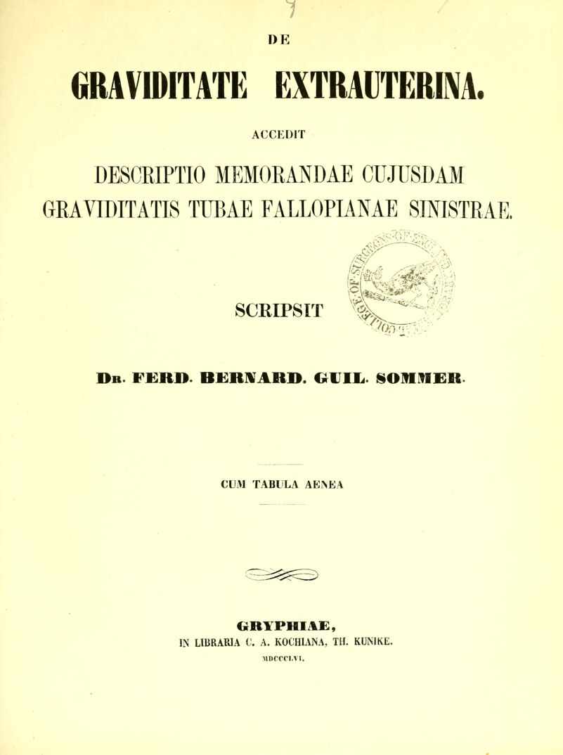 1 l)E GRAVIDITATE EXTRAUTERINA. ACCEDIT DESCRIPTIO MEMORANDAE CUJUSDAM GRAVIDITATIS TUBAE FALLOPIANAE SINISTRAE. IMi «a ' SCEIPSIT ■JfjfFKy Dh ferd. bemard. guil §orrer CUM TABULA AENEA GR1PHIAE, IN LIBRARIA C. A. KOCHLYNA. TH. KUNIKE. MDCCCIiVI.