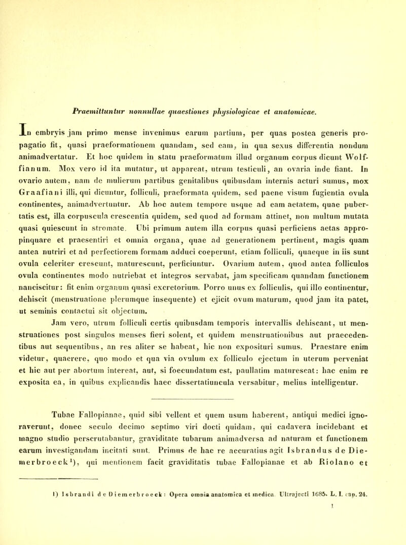 Praemittuntur nonnullae quaestiones physiologicae et anatomicae. In embryis jam primo mense invenimus earum partium, per quas postea generis pro- pagatio fit, quasi praeformationem quandam, sed eam, in qua sexus differentia nondum animadvertatur. Et hoc quidem in statu praeformatum illud organum corpus dicunt Wolf- fianum. Mox vero id ita mutatur, ut appareat, utrum testiculi, an ovaria inde fiant. In ovario autem, nam de mulierum partibus genitalibus quibusdam internis acturi sumus, mox Graafiani illi, qui dicuntur, folliculi, praeformata quidem, sed paene visum fugientia ovula continentes, animadvertuntur. Ab hoc autem tempore usque ad eam aetatem, quae puber- tatis est, illa corpuscula crescentia quidem, sed quod ad formam attinet, non multum mutata quasi quiescunt in stromate. Ubi primum autem illa corpus quasi perficiens aetas appro- pinquare et praesentiri et omnia organa, quae ad generationem pertinent, magis quam antea nutriri et ad perfectiorem formam adduci coeperunt, etiam folliculi, quaeque in iis sunt ovula celeriter crescunt, maturescunt, perficiuntur. Ovarium autem, quod antea folliculos ovula continentes modo nutriebat et integros servabat, jam specificam quandam functionem nanciscitur: fit enim organum quasi excretorium. Porro unus ex folliculis, qui illo continentur, dehiscit (menstruatione plerumque insequente) et ejicit ovum maturum, quod jam ita patet, ut seminis contactui sit objectum. Jam vero, utrum folliculi certis quibusdam temporis intervallis dehiscant, ut men- struationes post singulos menses fieri solent, et quidem menstruationibus aut praeceden- tibus aut sequentibus, an res aliter se habeat, hic non exposituri sumus. Praestare enim videtur, quaerere, quo modo et qua via ovulum ex folliculo ejectum in uterum perveniat et hic aut per abortum intereat, aut, si foecundatum est, paullatim maturescat: hac enim re exposita ea, in quibus explicandis haec dissertatiuncula versabitur, melius intelligentur. Tubae Fallopianae, quid sibi vellent et quem usum haberent, antiqui medici igno- raverunt, donec seculo decimo septimo viri docti quidam, qui cadavera incidebant et magno studio perscrutabantur, graviditate tubarum animadversa ad naturam et functionem earum investigandam incitati sunt. Primus de hac re accuratius agit Isbrandus de Die- merbroeck1), qui mentionem facit graviditatis tubae Fallopianae et ab Riolano et