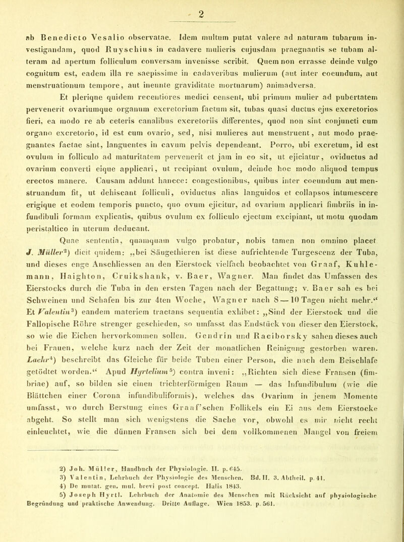 nb Benedicto Vesalio observatae. Idem multum putat valere ad naturam tubarum in- vestigandam, quod Ruyschius in cadavere mulieris cujusdam praegnantis se tubam al- teram ad apertum folliculum conversam invenisse scribit. Quem non errasse deinde vulgo cognitum est, eadem illa re saepissime in cadaveribus mulierum (aut inter coeundum, aut menstruationum tempore, aut ineunte graviditate mortuarum) animadversa. Et pleriqne quidem recentiores medici censent, ubi primum mulier ad pubertatem pervenerit ovariumque organum excretorium factum sit, tubas quasi ductus ejus excretorios fieri, ea modo re ab ceteris canalibus excretoriis differentes, quod non sint conjuncti cum organo excretorio, id est cum ovario, sed, nisi mulieres aut menstruent, aut modo prae- gnantes factae sint, languentes in cavum pelvis dependeant. Porro, ubi excretum, id est ovulum in folliculo ad maturitatem pervenerit et jam in eo sit, ut ejiciatur, oviductus ad ovarium converti eique applicari, ut recipiant ovulum, deinde hoc modo aliquod tempus erectos manere. Causam addunt hancce: congestionibus, quibus inter coeundum aut men- struandum fit, ut dehiscant folliculi, oviductus alias languidos et collapsos intumescere erigique et eodem temporis puncto, quo ovum ejicitur, ad ovarium applicari fimbriis in in- fundibuli forrnam explicatis, quibus ovulum ex folliculo ejectum excipiant, ut motu quodam peristaltico in uterum deducant. Quae sententia, quamquam vulgo probatur, nobis tamen non omnino placet J. Mulier2) dicit quidem: „bei Saugethieren ist diese aufrichtende Turgeseenz der Tuba, und dieses enge Anschliessen an den Eierstock vielfach beobaehtet von Graaf, Kuhie- manti, Haighton, Cruiksliank, v. Baer, Wagner. Man findet das Uinfassen des Eierstocks durcli die Tuba in den ersten Tagen nach der Begattung; v. Baer sali es bei Schvveinen und Schafen bis zur 4ten Woche, Wagner nach 8 —10 Tagen nicht meln\“ Et Valenlin'3) eandem materiem tractans sequentia exhibet: ,,Sind der Eierstock und die Fallopische Rohre strenger geschieden, so umfasst das Endstiick von dieser den Eierstock, so wie die Eichen hervorkommen sollen. Gendrin und Raciborsky sahen dieses auch bei Frauen, welclie kurz nach der Zeit der monatlichen Reinigung gestorben waren. Laehr4) beschreibt das Gleiche fur beide Tuben einer Person, die nach dem Beischlafe getodtet worden.“ Apud Hyrtelium5) contra inveni: „Richten sicli diese Fransen (fim- briae) auf, so bilden sie einen trichterformigen Raum — das Infundibulum (wie die Blattchen einer Corona infundibuliforinis), welches das Ovarium in jenem Momente umfasst, wo durcli Berstung eines Graaf’schen Follikels ein Ei aus dem Eierstocke abgeht. So stellt man sicli wenigstens die Sache vor, obwohl es mir nicht recht einleuchtet, wie die diinnen Fransen sicli bei dem vollkominenen Mangel von freieni 2) Joh. Mulier, Handbuch der Physiolngie. II. p. 645. 3) Valentin, Lehrhuch der Physiologie des Menschen, Bd. II. 3. Abtheil. p.41. 4) De mutat, gen. mul. brevi post coneept. Halis 1843. 5) Joseph Hyrtl. Lehrbuch der Anatomie des Menschen mit Riicksicht auf physiologische Begrundung und praktische Anwendung. Dritte Auflage. Wien 1853. p.561.