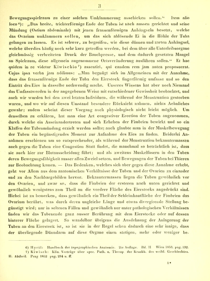 Bewegungsspielraum zu einer solchen Umklainmening anschicken sollei*.44 Item alio loco6): „Das breite, trichterformige Ende derTuben ist nftch aussen gerichtet und seine Miindung (Ostium abdominale) mit jenen fransenformigen Anhangseln besetzt, welche das Ovarium umklammern sollen, um das sich ablosende Ei in die Hohle der Tuba gelangen zu lassen. Es ist schwer, zu begreifen, wie diese diinnen und zarten Anhangsel, welche iiberdies haufig noch sehr kurz getroffen werden, bei dem liber alie CJnterleibsorgane gleichmiissig verbreiteten Druck der Bauchpresse, und dem dadurch gesetzten Mangel an Spielraum, diese allgemein angenommene Ortsveranderung ausfiihren sollen. “ Et hac quidem in re videtur Kiwiscliio7) assentiri, qui eandem rem jam antea proposuerat. Cujus ipsa verba jam addimus: „Man begniigt sich im Allgemeinen mit der Annahme, dass das fransenformige Ende der Tuba den Eierstock fingerformig umfasse und so den Eintritt desEies in dasselbe nothwendig mache. LJnseres Wissens hat aber noch Niemand das Umfasstvverden in der angegebenen Weise mit entschiedener Gewissheit beobachtet, und auch vvir wurden bei den zwei letzten Individuen, die wahrend der Menstruation gestorben waren, und wo wir aitf diesen Umstand besondere Riicksicht nahtnen, nichts Aehnliches gewahr; zudem scheint dieser Vorgang auch physiologisch nicht leiclit moglicli. Um denselben zu erklaren, hat man eine Art congestiver Erection der Tuben angenommen, durch welche ein Auseinandertreten und sich Erheben der Fimbrien bewirkt und so ein Klaffen der Tubenntiindung erzielt werden solite; auch glaubte man in der Muskelbewegung der Tuben ein begiinstigendes Moment zur Aufnalime des Eies zu finden. Beiderlei An- nahmen erschienen um so entsprecliender, ais wahrend der Menstruation bekanntermassen auch gegen die Tuben eine Congestion Statt findet, die manchmal so betrachtlich ist, dass sie auch hier zur Blutausscheidung fuhrt; und ais zweitens Muskelfasern in den Tuben deren Bewegungsfahigkeit ausser allen Zweiel setzen, und Bewegungen der Tuben bei Thieren zur Beobachtung kamen. — Das Bedenken, welches sich aber gegen diese Annahme erhebt, geht vor Allem aus dem anatomischen Verlialtnisse der Tuben und der Ovarien zu einander und zu den Nachbargebilden hervor. Bekanntermassen liegen die Tuben gewohnlich vor den Ovarien, und zwar so, dass die Fimbrien der ersteren nach unten gerichtet und gewohnlich wenigstens zum Theil an die vordere Fliiche des Eierstocks angedriickt sind. Hiebei ist zu bemerken, dass gewohnlich ein Theil der Schleimhautflache der Fimbrien das Ovarium beriilirt, was durch deren ungleiche Lange und etwas divergirende Stellung be- giinstigt wird; nur in seltenen Fallen und gewohnlich nur unter pathologischen Verhaltnissen finden wir das Tubenende ganz ausser Beriihrung mit dem Eierstocke oder auf dessen hinterer Flaclie gelagert. So wandelbar iibrigens die Ausdehnung der Anlagerung der Tuben an den Eierstock ist, so ist sie in der Regel schon dadurch eine sehr innige, dass der iiberliegende Diinndarm auf diese Oi'gane einen stetigen. mehr oder weniger be- 6) Hyrtl: Handbnch der topographisclien Analomie. 2te Auflafre. Bd. II W i en 1853. pag. 132. 7) Kiwisch: Klin. Vortrage iiher spee. Path. u. Therap. der Kranfch. des weibl. Geschlechtes. II. Abtheil. Prag 1852 pag. 234 u. ff.