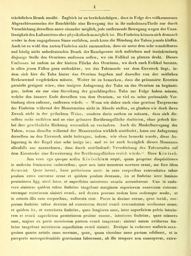 trachtlichen Druck ausiibt. Zugleich ist zu beriicksichtigen , dass in Folge des vollkommenen Abgeschlossenseins der Bauchhohle eine Bewegung der in ihr enthaltenenTheile nur durch Verschiebung derselben unter einander moglich, jede entfernende Bewegung wegen der Unzu- lassigkeit des Luftzutrittes aber physikalisch unmoglieh ist. DieFimbrien kbnnensicli demnach weder in dein angegebenen Sinne entfalten, noch kann die Miindung der Tuben jemals klafFen. Auch ist es wohl den zarten Fimbrien nicht zuzumutiien, dass sie unter dem sehr wandelbaren und hiiufig nicht unbedeutenden Druck der Bauchpresse sicli aufrichten und instinktmassig diejenige Stelle des Ovariums umfassen sollen, wo ein Follikel zu platzen droht. Dieses Umfassen ist zudem an der hintern Fliiche des Ovariums, wo docli auch Follikel bersten, in allen jenen Fallen ganz undenkbar, wo das Tubenende vor dem Eierstock liegt, in- dem sicli hier die Tuba hinter das Ovarium begeben und dasselbe von der seitlichen Beckenwand wegdriicken miisste. Weiter ist zu bemerken, dass die prasumirte Erection garnicht geeignet ware, eine innigere Anlagerung der Tuba an das Ovarium zu begiinsti- gen, indem sie nur eine Streckung der gesclilangelten Tuba zur Folge haben miisste, welclie das aussere Ende derselben von dem Ovarium, so viel es seine peritonaale Ver- bindung eben zuliesse, entfernen wiirde. — Wenn wir daher auch eine gewisse Turgescenz der Fimbrien wahrend der Menstruation nicht in Abrede stellen, so glauben wir doch ihren Zweck nicht in der gedachten Weise, sondern darin suchen zu miissen, dass sich die- selben mehr entfalten und so eine grossere Beriihrungsflache darbieten, ohne jedoch hie- bei ihre gewdhnliche Richtung wesentlicli zu verandern. Auch die Muskelbewegung der Tuben, wenn dieselbe wahrend der Menstruatiori wirklich stattfindet, kann zur Anlagerung derselben an den Eierstock nicht beitragen, indem, wie oben bemerkt wurde, diese An- lagerung in der Regel eine sehr innige ist; und es ist auch bezuglich dieses Momentes allenfalls nur anzunehtnen, dass durch stattfindendo Verschiebung des Tubenendes auf dem Eierstocke eine Erweiterung der Beriihrungsflachen erzielt wiirde.“ Haec Kiwisch. Jam vero ego quoque malim Kiwischium sequi, quum propriae disquisitiones in undecim feminarum cadaveribus, quae non intermenstrua mortuae erant, me fere idem docuerint. Quae inveni, haec potissimum sunt: in octo corporibus extremitates tubae paulum retro curvatae erant et quidem paulum deorsum, ita ut fimbriae inter laminas posteriores ligg. uteri lator, et superficies anteriores ovariis accumberent. Uno in cada- vere sinistrae quidem tubae fimbriae tangebant marginem superiorem convexum extremi- tatemque exteriorem sinistri ovarii, sed dextra prorsus eodem loco eodemque modo, ut in ceteris illis octo corporibus, collocata erat. Porro in decimo eorum, quae incidi, cor- porum fimbriae tubae dextrae ad exteriorem dextri ovarii extremitatem acclinatae erant, et quidem ita, ut exteriores fimbriae, quae longiores sunt, inter superficiem pelvis interio- rem et ovarii superficiem posteriorem positae essent, interiores fimbriae, quae minores sunt, majore ex parte anteriorem partem ovarii tangerent: sinistri autem oviductus fim- briae tangebant anteriorem superficiem ovarii sinistri. Denique in cadavere mulieris sexa- gesimo quarto aetatis anno mortuae, quae, quum vicesimo anno partum edidisset, et in puerperio metroperitonitide gravissima laborasset, ab illo tempore non conceperat, extre-