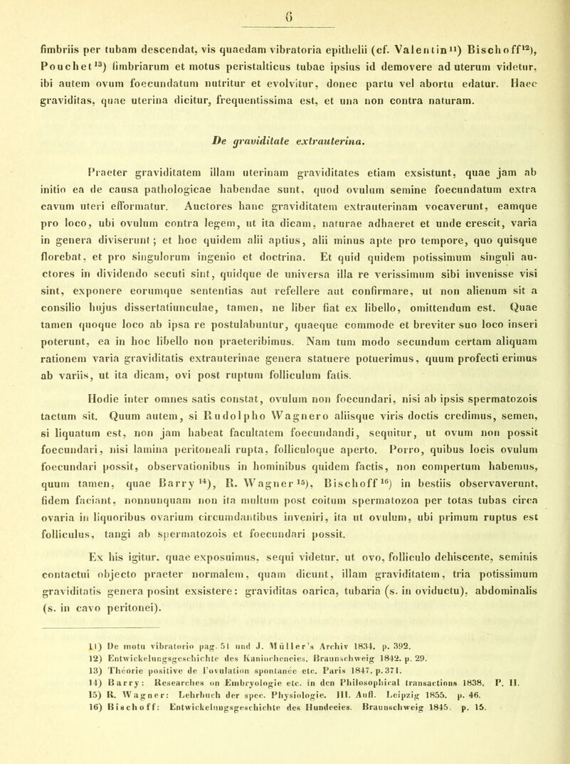 fimbriis per tubam descendat, vis quaedam vibratoria epithelii (cf. Valentin11) Bischoff12), Pouchet13) fimbriarum et motus peristalticus tubae ipsius id demovere ad uterum videtur, ibi autem ovum foecundatum nutritur et evolvitur, donec partu vel abortu edatur. Haec graviditas, quae uterina dicitur, frequentissima est, et una non contra naturam. De graviditate extrauterina. Praeter graviditatem illam uterinam graviditates etiam exsistunt, quae jam ab initio ea de causa pathologicae habendae sunt, quod ovulum semine foecundatum extra cavum uteri efformatur. Auctores hanc graviditatem extrauterinam vocaverunt, eamque pro loco, ubi ovulum contra legem, ut ita dicam, naturae adhaeret et unde crescit, varia in genera diviserunt; et hoc quidem alii aptius, alii minus apte pro tempore, quo quisque florebat, et pro singulorum ingenio et doctrina. Et quid quidem potissimum singuli au- ctores in dividendo secuti sint, quidque de universa illa re verissimum sibi invenisse visi sint, exponere eorumque sententias aut refellere aut confirmare, ut non alienum sit a consilio hujus dissertatiunculae, tamen, ne liber fiat ex libello, omittendum est. Quae tamen quoque loco ab ipsa re postulabuntur, quaeque commode et breviter suo loco inseri poterunt, ea in hoc libello non praeteribimus. Nam tum modo secundum certam aliquam rationem varia graviditatis extrauterinae genera statuere potuerimus, quum profecti erimus ab variis, ut ita dicam, ovi post ruptum folliculum fatis. Hodie inter omnes satis constat, ovulum non foecundari, nisi ab ipsis spermatozois tactum sit. Quum autem, si Rudolpho Wagnero aliisque viris doctis credimus, semen, si liquatum est, non jam habeat facultatem foecundandi, sequitur, ut ovum non possit foecundari, nisi lamina peritoneali rupta, folliculoque aperto. Porro, quibus locis ovulum foecundari possit, observationibus in hominibus quidem factis, non compertum habemus, quum tamen, quae Barry 14), R. Wagner15), Bischoff16) in bestiis observaverunt, fidem faciant, nonnunquam non ita multum post coitum spermatozoa per totas tubas circa ovaria in liquoribus ovarium circumdantibus inveniri, ita ut ovulum, ubi primum ruptus est folliculus, tangi ab spermatozois et foecundari possit. Ex his igitur, quae exposuimus, sequi videtur, ut ovo, folliculo dehiscente, seminis contactui objecto praeter normalem, quam dicunt, illam graviditatem, tria potissimum graviditatis genera posint exsistere: graviditas oarica, tubaria (s. in oviductu), abdominalis (s. in cavo peritonei). 11) l)e motu vibratorin pag. 51 nnd J. Muller’s Archiv 1834. p, 392. 12) Entwickelungsgeschichte des Kaniuehcneies. Braunschweig 1842. p. 29. 13) Theorie positive de 1’ovulation spontanee etc. Paris 1847. p.371. 14) Barry: Researches on Einbryologie etc. in den Philosophieal transactions 1838. P. II. 15) R. Wagner: Lehrbuch der spec. Physinlogie. III. Aufl. Leipzig 1855. p. 46. 16) Bischoff: Entwickelungsgeschichte des Hundeeies. Braunsehweig 1845. p. 15.
