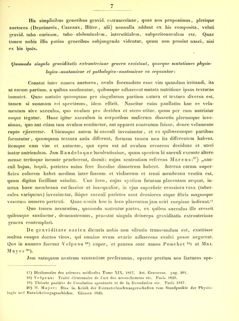 His simplicibus generibus gravicl. extrauterinae, quae nos proponimus, plerique auctores (Dezeimeris, Cazeaux, Hiiter, alii) nonnulla addunt ex his composita, veluti gravid. tubo-oaricam, tubo - abdominalem. interstitialem, subperitonaealem etc. Quae tamen nobis illis potius generibus subjungenda videntur, quum non possint nasci, nisi ex his ipsis. (Quomodo singula graviditatis extrauterinae genera exsistant, quaeque mutationes physio- logico - anatomicae et pathologico-anatomicae ea sequantur: Constat inter omnes auctores , ovulo foecundato esse vim quandam irritandi, ita ut earum partium, a quibus sustineatur, quibusque adhaereat mutata nutritione ipsas texturas immutet. Quae mutatio quamquam pro singularum partium natura et textura diversa est, tamen si summam rei spectamus, idem efficit. Nascitur enim paullatim hac re vela- mentum sive sacculus, quo ovulum pro decidua et utero utitur, quum per eum nutriatur eoque tegatur. Hunc igitur sacculum in corporibus mulierum dissectis plerumque inve- nimus, quo aut etiam tum ovulum continetur, aut apparet contentum fuisse, donec velamento rupto ejiceretur. Ubicunque autem hi sacculi inveniuntur, et ex quibuscunque partibus formantur , quamquam textura satis differunt, formam tamen non ita differentem habent, itemque eam vim et naturam, qua opus est ad ovulum crescens deciduae et uteri instar nutriendum. Jam Baudeloque luculentissime, quam speciem hi sacculi exeunte altero mense tertioque ineunte praeberent, docuit: cujus sententiam referens Marcus:17) sac- culi hujus, inquit, parietes unius fere lineolae diametrum habent. Interna earum super- ficies colorem habet medium inter fuscum et violaceum et tenui membrana vestita est, quam digitus facillime scindat. Uno loco, cujus spatium futuram placentam aequat, in- terna haec membrana est fuscior-et inaequalior, in ejus superficie crassiora vasa (tuber- cules variqueux) inveniuntur, ibique sacculi parietes sunt densiores atque fibris magnoque vasorum numero pertexti. Quae omnia hoc in loco placentam jam oriri coepisse indicant.“ Quo tamen accuratius, quomodo mutentur partes, ex quibus sacculus ille crescit quibusque sustinetut*, demonstremus, praestat singula deinceps graviditatis extrauterinae genera contemplari. De graviditate oarica dicturis nobis non silentio transeundum est, exstitisse multos eosque doctos viros, qui omnino ovum ovario adhaerens evolvi posse negarent. Quo in numero fuerunt Velpeau 18) nuper, et paucos ante annos Fouchet l9) et Max. M ay e r 20). Jam antequam nostram sententiam proferamus, operae pretium nos facturos spe- 17) Dictionnaire des Sciences medicales Tome XIX. 1817. Art. Grossesse. pag. 401. 18) Velpeau: Traite elementaire de l’art des accouchemens etc. Paris 1829. 19) Theorie positive de 1’ovulation spontanee et de la fecondation etc. Paris 1847. 20) M. Mayer: Diss. in. Kritik der Extrauterinsclnvangerscliaften vom Standpunbte der Physio- logic und Entwickelnngsgeschichte. Giessen 1845.