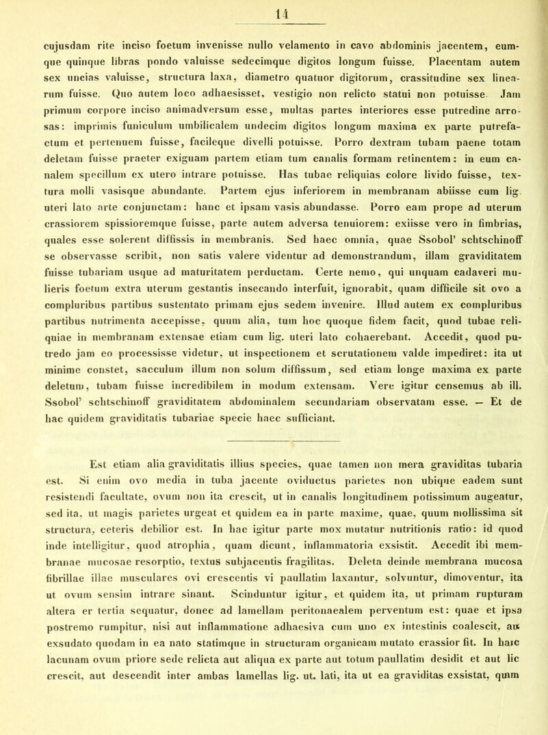 cujusdam rite inciso foetum invenisse nullo velamento in cavo abdominis jacentem, eum- que quinque libras pondo valuisse sedecimque digitos longum fuisse. Placentam autem sex uncias valuisse, structura laxa, diametro quatuor digitorum, crassitudine sex linea- rum fuisse. Quo autem loco adhaesisset, vestigio non relicto statui non potuisse. Jam primum corpore inciso animadversum esse, multas partes interiores esse putredine arro- sas: imprimis funiculum umbilicalem undecim digitos longum maxima ex parte putrefa- ctum et pertenuem fuisse, facileque divelli potuisse. Porro dextram tubam paene totam deletam fuisse praeter exiguam partem etiam tum canalis formam retinentem: in eum ca- nalem specillum ex utero intrare potuisse. Has tubae reliquias colore livido fuisse, tex- tura molli vasisque abundante. Partem ejus inferiorem in membranam abiisse cum lig uteri lato arte conjunctam: hanc et ipsam vasis abundasse. Porro eam prope ad uterum crassiorem spissioremque fuisse, parte autem adversa tenuiorem: exiisse vero in fimbrias, quales esse solerent diffissis in membranis. Sed haec omnia, quae Ssobol’ schtschinoff se observasse scribit, non satis valere videntur ad demonstrandum, illam graviditatem fuisse tubariam usque ad maturitatem perductam. Certe nemo, qui unquam cadaveri mu- lieris foetum extra uterum gestantis insecando interfuit, ignorabit, quam difficile sit ovo a compluribus partibus sustentato primam ejus sedem invenire, illud autem ex compluribus partibus nutrimenta accepisse, quum alia, tum hoc quoque fidem facit, quod tubae reli- quiae in membranam extensae etiam cum lig. uteri lato cohaerebant. Accedit, quod pu- tredo jam eo processisse videtur, ut inspectionem et scrutationem valde impediret: ita ut minime constet, sacculum illum non solum diffissum, sed etiam longe maxima ex parte deletum, tubam fuisse incredibilem in moduin extensam. Vere igitur censemus ab ili. Ssobol’ schtschinoff graviditatem abdominalem secundariam observatam esse. — Et de hac quidem graviditatis tubariae specie haec sufficiant. Est etiam alia graviditatis illius species, quae tamen non mera graviditas tubaria est. Si enim ovo media in tuba jacente oviductus parietes non ubique eadem sunt resistendi facultate, ovum non ita crescit, ut in canalis longitudinem potissimum augeatur, sed ita, ut magis parietes urgeat et quidem ea in parte maxime, quae, quum mollissima sit structura, ceteris debilior est. In hac igitur parte mox mutatur nutritionis ratio: id quod inde intelligitur, quod atrophia, quam dicunt, inflammatoria exsistit. Accedit ibi mem- branae mucosae resorptio, textus subjacentis fragilitas. Deleta deinde membrana mucosa fibrillae illae musculares ovi crescentis vi paullatim laxantur, solvuntur, dimoventur, ita ut ovum sensim intrare sinant. Scinduntur igitur, et quidem ita, ut primam rupturam altera er tertia sequatur, donec ad lamellam peritonaealem perventum est: quae et ipsa postremo rumpitur, nisi aut inflammatione adhaesiva cum uno ex intestinis coalescit, aut exsudato quodam in ea nato statimque in structuram organicam mutato crassior fit. In haic lacunam ovum priore sede relicta aut aliqua ex parte aut totum paullatim desidit et aut lic crescit, aut descendit inter ambas lamellas lig. ut. lati, ita ut ea graviditas exsistat, qram