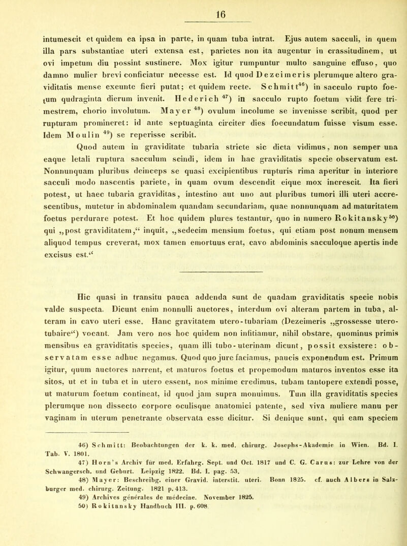 intumescit et quidem ea ipsa in parte, in quam tuba intrat. Ejus autem sacculi, in quem illa pars substantiae uteri extensa est, parietes non ita augentur in crassitudinem, ut ovi impetum diu possint sustinere. Mox igitur rumpuntur multo sanguine effuso, quo damno mulier brevi conficiatur necesse est. Id quod D ezeimeris plerumque altero gra- viditatis mense exeunte fieri putat; et quidem recte. Sclimitt46) in sacculo rupto foe- tum qudraginta dierum invenit. Hederich 4T) in sacculo rupto foetum vidit fere tri- mestrem, chorio involutum. May er48) ovulum incolume se invenisse scribit, quod per rupturam promineret: id ante septuaginta circiter dies foecundatum fuisse visum esse. Idem Moulin 49) se reperisse scribit. Quod autem in graviditate tubaria stricte sic dicta vidimus, non semper una eaque letali ruptura sacculum scindi, idem in hac graviditatis specie observatum est. Nonnunquam pluribus deinceps se quasi excipientibus rupturis rima aperitur in interiore sacculi modo nascentis pariete, in quam ovum descendit eique mox increscit. Ita fieri potest, ut haec tubaria graviditas, intestino aut uno aut pluribus tumori illi uteri accre- scentibus, mutetur in abdominalem quandam secundariam, quae nonnunquam ad maturitatem foetus perdurare potest. Et hoc quidem plures testantur, quo in numero Rokitansky80) qui „post graviditatem/4 inquit, ,,sedecim mensium foetus, qui etiam post nonum mensem aliquod tempus creverat, mox tamen emortuus erat, cavo abdominis sacculoque apertis inde excisus est.‘‘ Hic quasi in transitu pauca addenda sunt de quadam graviditatis specie nobis valde suspecta. Dicunt enim nonnulli auctores, interdum ovi alteram partem in tuba, al- teram in cavo uteri esse. Hanc gravitatem utero-tubariam (Dezeimeris „grossesse utero- tubaire44) vocant. Jam vero nos hoc quidem non infitiamur, nihil obstare, quominus primis mensibus ea graviditatis species, quam illi tubo-uterinam dicunt, possit exsistere: ob- servatam esse adhuc negamus. Quod quo jure faciamus, paucis exponendum est. Primum igitur, quum auctores narrent, et maturos foetus et propemodum maturos inventos esse ita sitos, ut et in tuba et in utero essent, nos minime credimus, tubam tantopere extendi posse, ut maturum foetum contineat, id quod jam supra monuimus. Tum illa graviditatis species plerumque non dissecto corpore oculisque anatomici patente, sed viva muliere manu per vaginam in uterum penetrante observata esse dicitur. Si denique sunt, qui eam speciem 46) Sclimitt: Beobachtungen der k. k. med. chirurg. Josephs-Akademie in Wien. Bd. I. Tab. V. 1801. 47) Horn’s Archiv fiir med. Erfahrg. Sept. und Oct. 1817 und C. G. Carus: zur Lehre von der Schwangersch. und Geburt. Leipzig 1822. Bd. I. pag. 53. 48) Mayer: Beschreibg. einer Gravid. interstit. uteri. Bonn 1825. cf. auch Albers iu Salz- burger med. chirurg. Zeitung. 1821 p. 413. 49) Archives generales de medecine. November 1825. 50) Rokitansky Handbuch 111. p. 608.