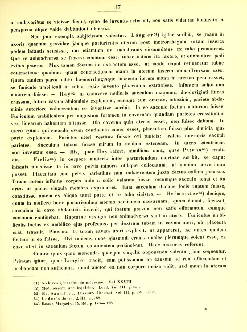 iu cadaveribus se vidisse dicunt, quae de inventis referunt, non satis videntur luculenta et perspicua atque valde dubitationi obnoxia. Sed jam exempla subjicienda videntur. Laugiei-si) igitur scribit, se manu in uxoris quartum gravidae jamque parturientis uterum post metrorrhagiam ortam inserta pedem infantis sensisse, qui etiamtum ovi membranis circumdatus ex tuba promineret. Qua re animadversa se frustra conatum esse, tubae ostium ita laxare, ut etiam alteri pedi exitus pateret. Mox tamen foetum ita extractum esse, ut modo caput retineretur tubae contractione quadam: quam contractionem manu in uterum inserta animadversam esse. Quum tandem partu edito haemorrhagiaque insecuta iterum manu in uterum penetrasset, se funiculo .umbilicali in tubae ostio invento placentam extraxisse. Infantem solito non minorem fuisse. - Hey^j in cadavere mulieris sacculum magnum, duodeviginti lineas crassum, totum cavum abdominis explentem, eumque cum omento, intestinis, pariete abdo- minis anteriore cohaerentem se invenisse scribit. In eo sacculo foetum maturum fuisse. Funiculum umbilicalem per angustum foramen in cavernam quandani parietes crassitudine sex linearum habentem intrasse. Illa caverna quin uterus esset, non fuisse dubium. In utero igitur, qui sacculo ovum continente minor esset, placentam fuisse plus dimidia ejus parte explentem. Parietes uteri vestitos fuisse ovi tunicis: iisdem interioris sacculi parietes. Sacculum tubam fuisse mirum in modum extensam. In utero cicatricem non inventam esse. — His, quae Hey refert, simillima sunt, quae Patuna63) tradi- dit. — Fieliz54) in corpore mulieris inter parturiendum mortuae scribit, se caput infantis invenisse ita in cavo pelvis minoris oblique collocatum, ut omnino moveri non posset. Placentam cum pelvis parietibus non cohaerentem juxta foetus collum jacuisse. Totum autem infantis corpus inde a collo velatum fuisse tectumque sacculo tenui et ita arto, ut paene singula membra exprimeret. Eum sacculum duobus locis ruptum fuisse, constitisse autem ex aliqua uteri parte et ex tuba sinistra. — Hofmeister65) denique, quum in muliere inter parturiendum mortua sectionem caesaream, quam dicunt, fecisset, sacculum in cavo abdominis invenit, qui foetum parvum non satis efformatum eumque mortuum continebat. Rupturae vestigia non animadversa sunt in utero. Funiculus umbi- licalis foetus ex umbilico ejus profectus, per dextram tubam in cavum uteri, ubi placenta erat, transiit. Placenta ita totum cavum uteri explevit, ut appareret, ne antea quidem foetum in eo fuisse. Ovi tunicae, quae ejusmodi erant, quales plerumque solent esse, ex cavo uteri in sacculum foetum continentem pertinebant. Haec auctores referunt. Contra quos quae monenda, quaeque singulis opponenda videntur, jam sequentur. Primum igitur, quae Laugier tradit, eam potissimum ob causam ad rem efficiendam et probandam non sufficiunt, quod auctor ea non corpore inciso vidit, sed manu in uterum 51) Archives generales de medecine. Vol. XXVIII. 52) Med. observ. and inqniries. Lond. Vol. III. p.341. 53) Ed. Sandifort, Thesaur. dissertat, vol. III. p. 327—339. 54) Loder’s Jonrn. 2. Bd. p. 788. 55) Rust s Magazin. 15. Bd. p. 126-128. 3