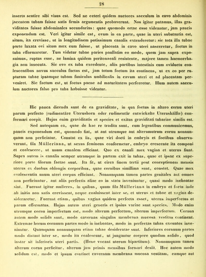 inserta sentire sibi visus est. Sed ne ceteri quidem auctores sacculum in cavo abdominis jacentem tubam fuisse satis firmis argumentis probaverunt. Nos igitur putamus, illas gra- viditates fuisse abdominales secundarias: quae quomodo ortae esse videantur, jam paucis exponendum est. Veri igitur simile est, ovum in ea parte, quae in uteri substantia est, situm, ita crevisse, ut in longitudinem potissimum canalis extenderetur: sic tota illa tubae parte laxata ovi situm mox eum fuisse, ut placenta in cavo uteri nasceretur, foetus in tuba efformaretur. Tum videtur tubae paries paullatim eo modo, quem jam supra expo- suimus, ruptus esse, ne lamina quidem peritonaeali resistente, majore tamen haemorrha- gia non insecuta. Sic ovo ex tuba excedente, aliis partibus intestinis cum oviductu coa- lescentibus novus sacculus factus est, jam totum foetum ita continens, ut ex eo per ru- pturam tubae ipsamque tubam funiculus umbilicalis in cavum uteri et ad placentam per- veniret. Sic factum est, ut foetus paene ad maturitatem perferretur. Illum autem saccu- lum auctores falso pro tuba habuisse videntur. Hic pauca dicenda sunt de ea graviditate, in qua foetus in altero cornu uteri parum perfecto (rudimentare Uterusliorn oder rudimentar entwickelte Uterushalfte) con- formari coepit. Hujus enim graviditatis et species et exitus graviditati tubariae similis est. Sed antequam ea, quae de hac re tradita sunt, cum legentibus communicemus, paucis exponendum est, quomodo fiat, ut aut utrumque aut alterumutrum cornu nonnun- quam non perficiatur. Constat ex iis, quae viri docti in embryis et foetibus observa- verunt, fila IMiilleriana, ut sexus femineus conformetur, embryo crescente ita componi et coalescere, ut unum canalem efficiant. Quo ex canali mox vagina et uterus fiunt. Supra autem is canalis semper utramque in partem exit in tubas, quae et ipsae ex supe- riore parte filorum factae sunt. Ita fit, ut circa finem tertii post conceptionem mensis uterus ex duobus oblongis corporibus, quae cornibus simillima sunt, constet. Quae mox coalescentia unum uteri corpus efficiunt. Nonnunquam tamen partes genitales aut omnes non perficiuntur, aut aliis perfectis aliae eo in statu inveniuntur, quasi modo inchoatae sint. Fuerunt igitur mulieres, in quibus, quum fila Miilleriana in embryo et foetu inde ab initio non satis crevissent, neque coaluissent inter se, et uterus et tubae et vagina de- sideraretur. Fuerunt etiam, quibus vagina quidem perfecta esset, uterus imperfectus et parum efformatus. Hujus autem uteri generis et ipsius variae sunt species. IVIodo enim utrumque cornu imperfectum est, modo alterum perfectum, alterum imperfectum. Cornua autem modo solida sunt, modo cavernas singulas membrana mucosa vestitas continent. Extremae horum cornuum partes modo in inchoatas, modo in perfectas tubas exeuntes inve- niuntur. Quamquam nonnunquam etiam tubae desideratae sunt. Inferiores cornuum partes modo distant inter se, modo ita coalescunt, ut jungantur corpore quodam solido, quod instar sit inferioris uteri partis. (Hunc vocant uterum bipartitum). Nonnunquam tamen alterum cornu perficitur, alterum jam primis mensibus formari desiit. Hoc autem modo solidum est, modo et ipsum continet cavernam membrana mucosa vestitam, eamque aut