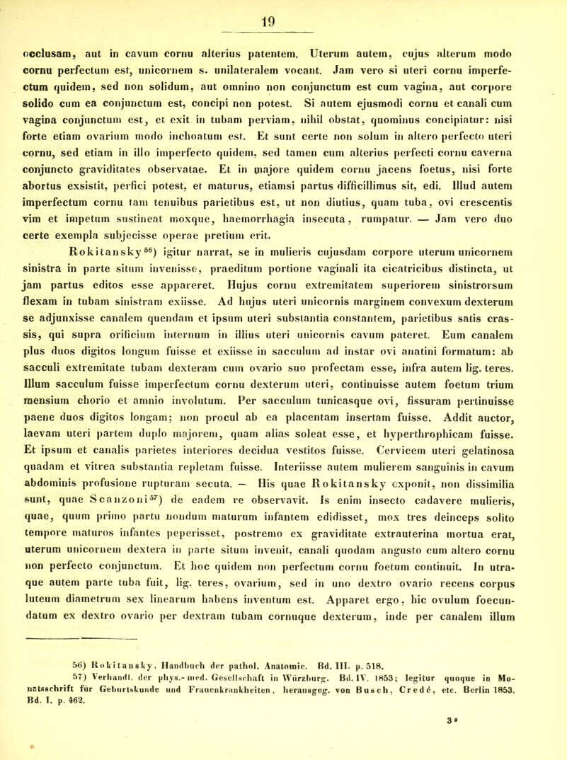 occlusam, aut in cavum cornu alterius patentem. Uterum autem, cujus alterum modo cornu perfectum est, unicornem s. unilateralem vocant. Jam vero si uteri cornu imperfe- ctum quidem, sed non solidum, aut omnino non conjunctum est cum vagina, aut corpore solido cum ea conjunctum est, concipi non potest. Si autem ejusmodi cornu et canali cum vagina conjunctum est, et exit in tubam perviam, nihil obstat, quominus concipiatur: nisi forte etiam ovarium modo inchoatum est. Et sunt certe non solum in altero perfecto uteri cornu, sed etiam in illo imperfecto quidem, sed tamen cum alterius perfecti cornu caverna conjuncto graviditates observatae. Et in tnajore quidem cornu jacens foetus, nisi forte abortus exsistit, perfici potest, et maturus, etiamsi partus difficillimus sit, edi. Illud autem imperfectum cornu tam tenuibus parietibus est, ut non diutius, quam tuba, ovi crescentis vim et impetum sustineat moxque, haemorrhagia insecuta, rumpatur. — Jam vero duo certe exempla subjecisse operae pretium erit. Rokitansky56) igitur narrat, se in mulieris cujusdam corpore uterum unicornem sinistra in parte situm invenisse, praeditum portione vaginali ita cicatricibus distincta, ut jam partus editos esse appareret. Hujus cornu extremitatem superiorem sinistrorsum flexam in tubam sinistram exiisse. Ad hujus uteri unicornis marginem convexum dexterum se adjunxisse canalem quendain et ipsum uteri substantia constantem, parietibus satis cras- sis, qui supra orificium internum in illius uteri unicornis cavum pateret. Eum canalem plus duos digitos longum fuisse et exiisse in sacculum ad instar ovi anatini formatum: ab sacculi extremitate tubam dexteram cum ovario suo profectam esse, infra autem lig. teres. Illum sacculum fuisse imperfectum cornu dexterum uteri, continuisse autem foetum trium mensium chorio et amnio involutum. Per sacculum tunicasque ovi, fissuram pertinuisse paene duos digitos longam; non procul ab ea placentam insertam fuisse. Addit auctor, laevam uteri partem duplo majorem, quam alias soleat esse, et hyperthrophicam fuisse. Et ipsum et canalis parietes interiores decidua vestitos fuisse. Cervicem uteri gelatinosa quadam et vitrea substantia repletam fuisse. Interiisse autem mulierem sanguinis in cavum abdominis profusione rupturam secuta. — His quae Rokitansky exponit, non dissimilia sunt, quae Scanzoni57) de eadem re observavit. Js enim insecto cadavere mulieris, quae, quum primo partu nondum maturum infantem edidisset, mox tres deinceps solito tempore maturos infantes peperisset, postremo ex graviditate extrauterina mortua erat, uterum unicornem dextera in parte situm invenit, canali quodam angusto cum altero cornu non perfecto conjunctum. Et hoc quidem non perfectum cornu foetum continuit. In utra- que autem parte tuba fuit, lig. teres, ovarium, sed in uno dextro ovario recens corpus luteum diametrum sex linearum habens inventum est. Apparet ergo. hic ovulum foecun- datum ex dextro ovario per dextram tubam cornuque dexterum, inde per canalem illum 56) Rokitansky, Handbuch der pathnl. Anatoinie. Bd. III. p, 518. 57) Verhandl. der phys,-nied. Gesellschaft in Wiirzburg. Bd. IV. 1853; legitur quoque in Mo- nstsschrift fur Geburtskundc und Fraucnkrankheiten, herausgeg. von Busch. Credd, etc. Berlin 1853. Bd. I. p. 462. 3»