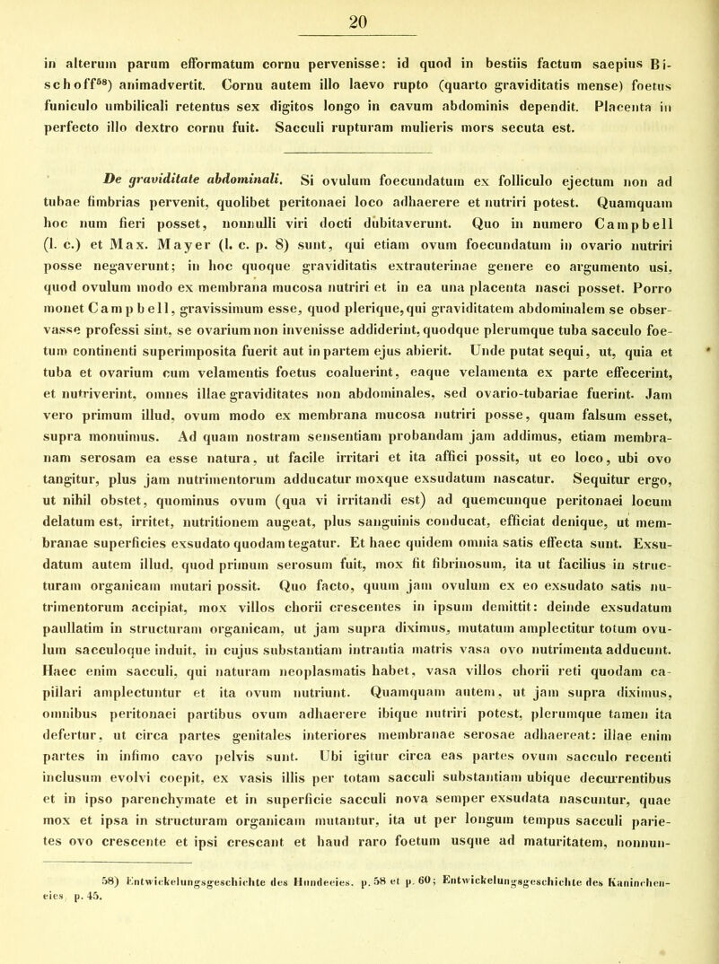 in alterum parum efformatum cornu pervenisse: id quod in bestiis factum saepius Bi- schoff88) animadvertit. Cornu autem illo laevo rupto (quarto graviditatis mense) foetus funiculo umbilicali retentus sex digitos longo in cavum abdominis dependit. Placenta iu perfecto illo dextro cornu fuit. Sacculi rupturam mulieris mors secuta est. De graviditate abdominali. Si ovulum foecundatum ex folliculo ejectum non ad tubae fimbrias pervenit, quolibet peritonaei loco adhaerere et nutriri potest. Quamquam hoc num fieri posset, nonnulli viri docti dubitaverunt. Quo in numero Campbell (1. c.) et Max. May er (1. c. p. 8) sunt, qui etiam ovum foecundatum in ovario nutriri posse negaverunt; in hoc quoque graviditatis extrauterinae genere eo argumento usi, quod ovulum modo ex membrana mucosa nutriri et in ea una placenta nasci posset. Porro monet Campbell, gravissimum esse, quod plerique,qui graviditatem abdominalem se obser- vasse professi sint, se ovarium non invenisse addiderint, quodque plerumque tuba sacculo foe- tum continenti superimposita fuerit aut in partem ejus abierit. Unde putat sequi, ut, quia et tuba et ovarium cum velamentis foetus coaluerint, eaque velamenta ex parte effecerint, et nutriverint, omnes illae graviditates non abdominales, sed ovario-tubariae fuerint. Jam vero primum illud, ovum modo ex membrana mucosa nutriri posse, quam falsum esset, supra monuimus. Ad quam nostram sensentiam probandam jam addimus, etiam membra- nam serosam ea esse natura, ut facile irritari et ita affici possit, ut eo loco, ubi ovo tangitur, plus jam nutrimentorum adducatur moxque exsudatum nascatur. Sequitur ergo, ut nihil obstet, quominus ovum (qua vi irritandi est) ad quemcunque peritonaei locum delatum est, irritet, nutritionem augeat, plus sanguinis conducat, efficiat denique, ut mem- branae superficies exsudato quodam tegatur. Et haec quidem omnia satis effecta sunt. Exsu- datum autem illud, quod primum serosum fuit, mox fit fibrinosum, ita ut facilius in struc- turam organicam mutari possit. Quo facto, quum jam ovulum ex eo exsudato satis nu- trimentorum accipiat, mox villos chorii crescentes in ipsum demittit: deinde exsudatum paullatim in structuram organicam, ut jam supra diximus, mutatum amplectitur totum ovu- lum sacculoque induit, in cujus substantiam intrantia matris vasa ovo nutrimenta adducunt. Haec enim sacculi, qui naturam neoplasmatis habet, vasa villos chorii reti quodam ca- pillari amplectuntur et ita ovum nutriunt. Quamquam autem, ut jam supra diximus, omnibus peritonaei partibus ovum adhaerere ibique nutriri potest, plerumque tamen ita defertur, ut circa partes genitales interiores membranae serosae adhaereat: illae enim partes in infimo cavo pelvis sunt. Ubi igitur circa eas partes ovum sacculo recenti inclusum evolvi coepit, ex vasis illis per totam sacculi substantiam ubique decurrentibus et in ipso parenchymate et in superficie sacculi nova semper exsudata nascuntur, quae mox et ipsa in structuram organicam mutantur, ita ut per longum tempus sacculi parie- tes ovo crescente et ipsi crescant et haud raro foetum usque ad maturitatem, nonnun- 58) Entwickelungsgeschielite des Hnndeeies. p. 58 et p. 60; Entwickelungagcschiclite des Kaninrlien- eies . p. 45.