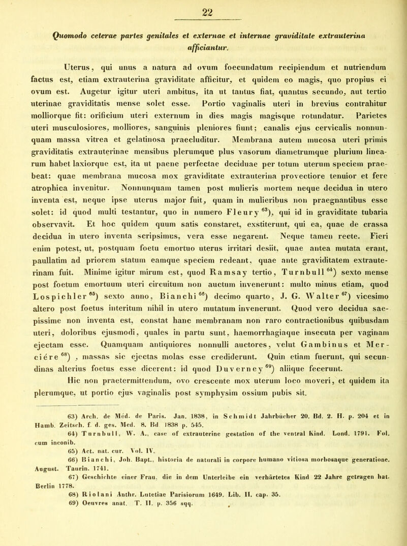 Quomodo ceterae partes genitales et externae et internae graviditate extrauterina afficiantur. Uterus, qui unus a natura ad ovum foecundatum recipiendum et nutriendum factus est, etiam extrauterina graviditate afficitur, et quidem eo magis, quo propius ei ovum est. Augetur igitur uteri ambitus, ita ut tantus fiat, quantus secundo, aut tertio uterinae graviditatis mense solet esse. Portio vaginalis uteri in brevius contrahitur molliorque fit: orificium uteri externum in dies magis magisque rotundatur. Parietes uteri musculosiores, molliores, sanguinis pleniores fiunt; canalis ejus cervicalis nonnun- quam massa vitrea et gelatinosa praecluditur. Membrana autem mucosa uteri primis graviditatis extrauterinae mensibus plerumque plus vasorum diametrumque plurium linea- rum habet laxiorque est, ita ut paene perfectae deciduae per totum uterum speciem prae- beat: quae membrana mucosa mox graviditate extrauterina provectiore tenuior et fere atrophica invenitur. Nonnunquam tamen post mulieris mortem neque decidua in utero inventa est, neque ipse uterus major fuit, quam in mulieribus non praegnantibus esse solet: id quod multi testantur, quo in numero Fleury63), qui id in graviditate tubaria observavit. Et hoc quidem quum satis constaret, exstiterunt, qui ea, quae de crassa decidua in utero inventa scripsimus, vera esse negarent. Neque tamen recte. Fieri enim potest, ut, postquam foetu emortuo uterus irritari desiit, quae antea mutata erant, paullatim ad priorem statum eamque speciem redeant, quae ante graviditatem extraute- rinam fuit. Minime igitur mirum est, quod Ramsay tertio, Turnbull64) sexto mense post foetum emortuum uteri circuitum non auctum invenerunt: multo minus etiam, quod Lospichler65) sexto anno, Bianchi66) decimo quarto, J. G. Walter67) vicesimo altero post foetus interitum nihil in utero mutatum invenerunt. Quod vero decidua sae- pissime non inventa est, constat hanc membranam non raro contractionibus quibusdam uteri, doloribus ejusmodi, quales in partu sunt, haemorrhagiaque insecuta per vaginam ejectam esse. Quamquam antiquiores nonnulli auctores, velut Gambinus et Mer- ci er e68) , massas sic ejectas molas esse crediderunt. Quin etiam fuerunt, qui secun- dinas alterius foetus esse dicerent: id quod Duverney69) aliique fecerunt. Hic non praetermittendum, ovo crescente mox uterum loco moveri, et quidem ita plerumque, ut portio ejus vaginalis post symphysim ossium pubis sit. 63) Arch. de Med. de Paris. Jan. 1838, in Schmidt Jahrbiicher 20. Bd. 2. H. p. 204 et in Hamb. Zeitsch. f. d. ges. Med. 8. Bd 1838 p. 545. 64) Tnrnbull. W. A., case of extrauterine gestation of the ventral Kind. Lond. 1791. Fol. eum inconib. 65) Act. nat. cur. Vol. IV. 66) Bianchi, Joh. Bapt.. historia de naturali in corpore humano vitiosa morhosaque generatione. Angust. Taurin. 1741. 67) Geschiehte einer Frau, die in dem Unterleibe ein verhartetes Kind 22 Jahre gctragen hat. Berlin 1778. 68) Riolani Anthr. Lutetiae Parisiorum 1649. Lib. II. cap. 35. 69) Oeuvres anat. T. II. p. 356 sqq.
