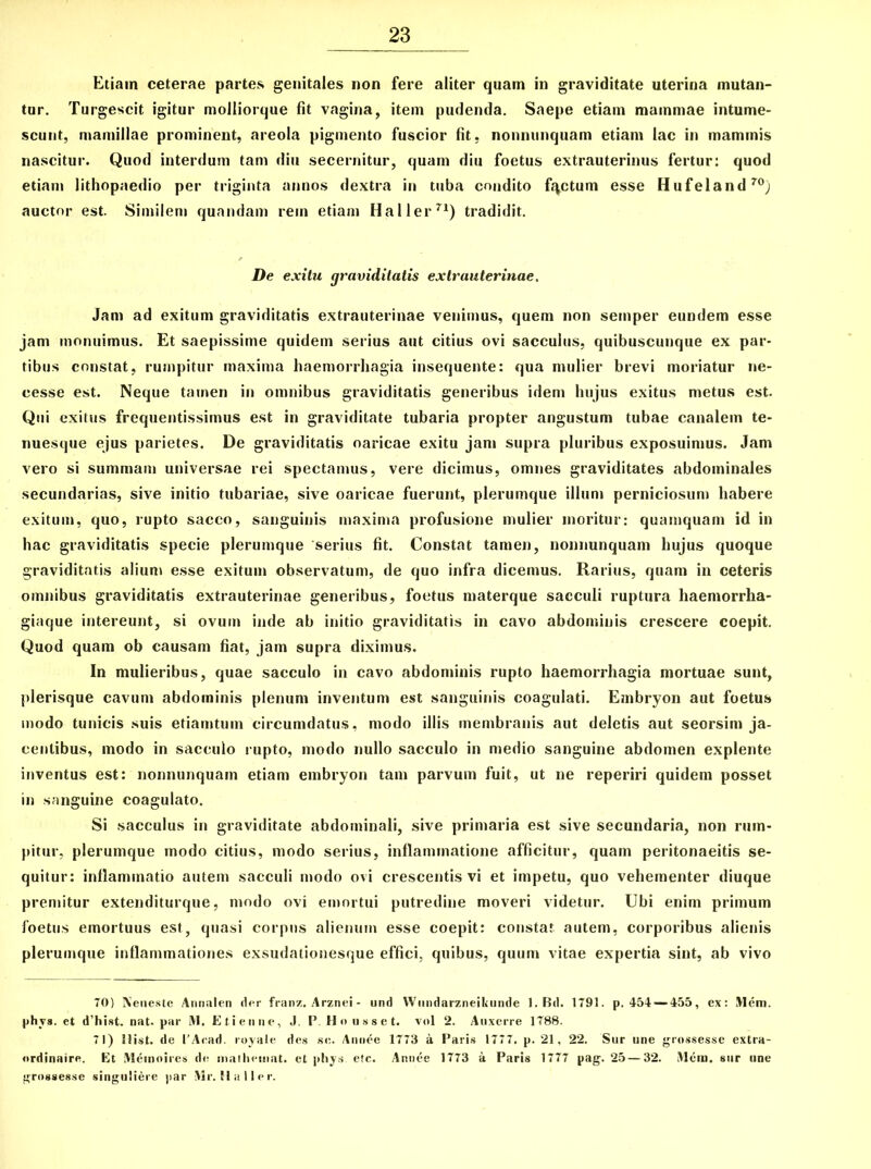 Etiam ceterae partes genitales non fere aliter quam in graviditate uterina mutan- tur. Turgescit igitur molliorque fit vagina, item pudenda. Saepe etiam mammae intume- scunt, mamillae prominent, areola pigmento fuscior fit, nonnunquam etiam lac in mammis nascitur. Quod interdum tam diu secernitur, quam diu foetus extrauterinus fertur: quod etiam lithopaedio per triginta annos dextra in tuba condito fqctum esse Hufeland70) auctor est. Similem quandam rem etiam Haller71) tradidit. De exitu graviditatis extrauterinae. Jam ad exitum graviditatis extrauterinae venimus, quem non sernper eundem esse jam monuimus. Et saepissime quidem serius aut citius ovi sacculus, quibuscunque ex par- tibus constat, rumpitur maxima haemorrhagia insequente: qua mulier brevi moriatur ne- cesse est. Neque tamen in omnibus graviditatis generibus idem hujus exitus metus est. Qui exitus frequentissimus est in graviditate tubaria propter angustum tubae canalem te- nuesque ejus parietes. De graviditatis oaricae exitu jam supra pluribus exposuimus. Jam vero si summam universae rei spectamus, vere dicimus, omnes graviditates abdominales secundarias, sive initio tubariae, sive oaricae fuerunt, plerumque illum perniciosum habere exitum, quo, rupto sacco, sanguinis maxima profusione mulier moritur: quamquam id in hac graviditatis specie plerumque 'serius fit. Constat tamen, nonnunquam hujus quoque graviditatis alium esse exitum observatum, de quo infra dicemus. Rarius, quam in ceteris omnibus graviditatis extrauterinae generibus, foetus materque sacculi ruptura haemorrha- giaque intereunt, si ovum inde ab initio graviditatis in cavo abdominis crescere coepit. Quod quam ob causam fiat, jam supra diximus. In mulieribus, quae sacculo in cavo abdominis rupto haemorrhagia mortuae sunt, plerisque cavum abdominis plenum inventum est sanguinis coagulati. Embryon aut foetus modo tunicis suis etiamtuin circumdatus, modo illis membranis aut deletis aut seorsim ja- centibus, modo in sacculo rupto, modo nullo sacculo in medio sanguine abdomen explente inventus est: nonnunquam etiam embryon tam parvum fuit, ut ne reperiri quidem posset in sanguine coagulato. Si sacculus in graviditate abdominali, sive primaria est sive secundaria, non rum- pitur, plerumque modo citius, modo serius, inflammatione afficitur, quam peritonaeitis se- quitur: inflammatio autem sacculi modo ovi crescentis vi et impetu, quo vehementer diuque premitur extenditurque, modo ovi emortui putredine moveri videtur. Ubi enim primum foetus emortuus est, quasi corpus alienum esse coepit: constat autem, corporibus alienis plerumque inflammationes exsudationesque effici, quibus, quum vitae expertia sint, ab vivo 70) Neneste Annalen der franz. Arznei - und Wnndarzneikunde l.Bd. 1791. p. 454 —455, ex: Mem. phvs. et d’hist. nat. par M. Etienne, J. P. Hnusset. vol 2. Auxerre 1788. 71) Hist. de l’Ar.ad. royate des se. Annee 1773 a Paris 1777. p. 21, 22. Sur une grossesse extra- ordinaire. Et Meinoircs de mathemat. et phys. etc. Annee 1773 a Paris 1777 pag. 25 — 32. Mera. sur une grnssesse singuliere par Mr. Haller.
