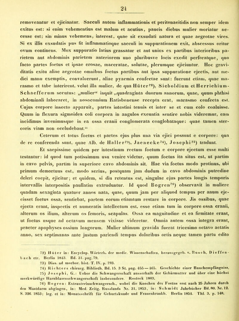 removeantur et ejiciantur. Sacculi autem inflammationis et peritonaeitidis non semper idem exitus est: si enim vehementius est malum et acutius, paucis diebus mulier moriatur ne- cesse est; sin minus vehemens, interest, quae sit exsudati natura et quae aegrotae vires. Si ex illis exsudatis pus fit inflammatioque sacculi in suppurationem exit, abscessus oritur ovum continens. Mox suppuratio latius grassatur et aut unius ex partibus interioribus pa- rietem aut abdominis parietem anteriorem uno pluribusve locis exedit perforatque, quo facto partes foetus et ipsae erosae, maceratae, solutae, plerumque ejiciuntur. Hoc gravi- ditatis exitu aliae aegrotae omnibus foetus partibus aut ipsa suppuratione ejectis, aut me- dici manu exemptis, convaluerunt, aliae pyaemia confectae sunt: fuerunt etiam, quae ma- rasmo et tabe interirent, velut illa mulier, de qua Hiiter72), Sieboldium et Herrichium- Schaefferum secutus: „mulier4f inquit ..quadraginta duorum annorum, quae, quum phthisi abdominali laboraret, in nosocomium Ratisbonense recepta erat, marasmo confecta est. Cujus corpore insecto apparuit, partes intestini tenuis et inter se et cum colo coaluisse. Quum in flexura sigmoidea coli corpora in angulos exeuntia sentire nobis videremur, eam incidimus invenimusque in ea ossa cranii conglomerata conglobataque: quae tamen ster- coris viam non occludebant.44 Ceterum et totus foetus et partes ejus plus una via ejici possunt e corpore: qua de re conferenda sunt, quae Alb. de Haller73), Jaenecke74), Josephi75) tradunt. Et saepissime quidem per intestinum rectum foetum e corpore ejectum esse multi testantur: id quod tum potissimum usu venire videtur, quum foetus ita situs est, ut partim in cavo pelvis, partim in superiore cavo abdominis sit. Hac via foetus modo protinus, ubi primum demortuus est, modo serius, postquam jam dudum in cavo abdominis putredine deleri coepit, ejicitur; et quidem, si diu retentus est, singulae ejus partes longis temporis intervallis interpositis paullatim extruduntur. Id quod Bogren76) observavit in muliere quadam sexaginta quatuor annos nata, quae, quum jam per aliquod tempus per anum eje- cisset foetus ossa, sentiebat, partem eorum etiamtum restare in corpore. Jis ossibus, quae ejecta erant, inspectis et numeratis intellectum est, esse etiam tum in corpore ossa cranii, alterum os ilium, alterum os femoris, scapulas. Ossa ea magnitudine et ea firmitate erant, ut foetus usque ad octavum mensem vixisse videretur. Omnia autem ossa integra erant, praeter apophyses ossium longorum. Mulier ultimum gravida fuerat tricesimo octavo aetatis anno, sex septimanas ante justum parieridi tempus doloribus ortis neque tamen partu edito 72) Hiiter in: Eneyclop. Wiirterb. der medie. Wissenschaften, herausgegeb. v. Rusch, Dieffen- bach etc. Berlin 1843. Bd. 31. pag.79. 73) Diss. ad morbor. hist. T. IV. p. 793. 74) Richters chirurg. Biblioth. Bd. 15. 3 St. pag. 455 — 465. Geschichte einer Baueheinpfangniss. 75) Josephi, G.: Ueber die Schwangerschaft ausserhalb der Gebarmutter und iiber eine hochst merkvurdige Harnblasenschwangerschaft insbesondere. Rostock 1803. 76) Bogren: Extrauterinschwangersch., wobei die Knochen des Foetus erst nach 25 Jahren dureh den VIastdarm abgingen, in: Med. Zeitg. Russlands Nr. 31. 1853, in: Schmidt Jahrbiicher Bd. 80. Nr. 12. S. 326. 1853; leg. et in: iVIonatsschrift fur Geburtskunde und Frauenkrankh. Berlin 1854. Thl. 3. p. 148.