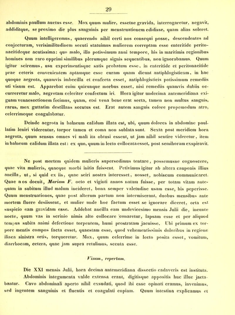 abdominis paullum auctus esse. Mox quum mulier, essetne gravida, interrogaretur, negavit, addiditque, se proximo die plus sanguinis per menstruationem edidisse, quam alias soleret. Quum intelligeremus, quaerendo nihil certi nos consequi posse, descendentes ad conjecturam, verisimilitudinem secuti statuimus mulierem correptam esse enteritide perito- naeitideque acutissima: quo malo, illo potissimum anni tempore, his in maritimis regionibus homines non raro opprimi similibus plerumque signis sequentibus, non ignorabamus. Quum igitur sciremus, usu experimentisque satis probatum esse, in enteritide et peritonaeitide prae ceteris convenientem aptamque esse curam quam dicunt antiphlogisticam, in hac quoque aegrota, quamvis imbecilla et confecta esset, antiphlogisticis potissimum remediis uti visum est. Apparebat enim quicunque morbus esset, nisi remediis quamvis dubiis oc- curreretur malo, aegrotam celeriter confectum iri. Hora igitur undecima antemeridiana exi- guam venaesectionein fecimus, quam, etsi vena bene erat secta, tamen non multus sanguis, rarus, mox guttatim destillans secutus est. Erat autem sanguis colore propemodum atro, ceierrimeque coagulabatur. Deinde aegrota in balneum calidum illata est, ubi, quum dolores in abdomine paul- latim leniri viderentur, torpor tamen et coma non sublata sunt. Sexta post meridiem hora aegrota, quum sensus omnes vi mali ita obtusi essent, ut jam nihil sentire videretur, item in balneum calidum illata est: ex quo, quum in lecto collocata esset, post semihoram exspiravit. Ne post mortem quidem mulieris supersedimus tentare, possemusne cognoscere, quae vita mulieris, quaeque morbi initia fuissent. Petivimus igitur ab altera cauponis illius ancilla, ut, si quid ex iis, quae sciri nostra interesset, nosset, nobiscum communicaret. Quae nos docuit, Mariam F. octo et viginti annos natam fuisse, per totam vitam ante- quam in subitum illud malum incideret, bona seinper valetudine usam esse, bis peperisse. Quum menstruationes, quae post alterum partum non intermiserant, duobus mensibus ante mortem fluere desiissent, et mulier unde hoc factum esset se ignorare diceret, orta est suspicio eam gravidam esse. Addebat ancilla eam undevicesimo mensis Julii die, ineunte nocte, quum vas in scrinio nimis alto collocare 'conaretur, lapsam esse et per aliquod tempus subita animi defectione torpentem, humi prostratam jacuisse. Ubi primum ex tor- pore mentis compos facta esset, quaestam esse, quod vehementissimis doloribus in regione iliaca sinistra ortis, torqueretur. Mox, quum celerrime in lecto posita esset, vomitum, diarrhoeam, cetera, quae jam supra retulimus, secuta esse. Visum, repertum. Die XXI mensis Julii, hora decima antemeridiana dissectio cadaveris est instituta. Abdominis integumenta valde extensa erant, digitisque appositis huc illuc jacta- bantur. Cavo abdominali aperto nihil exsudati, quod ibi esse opinati eramus, invenimus, sed ingentem sanguinis et fluentis et coagulati copiam. Quum intestina explicamus et
