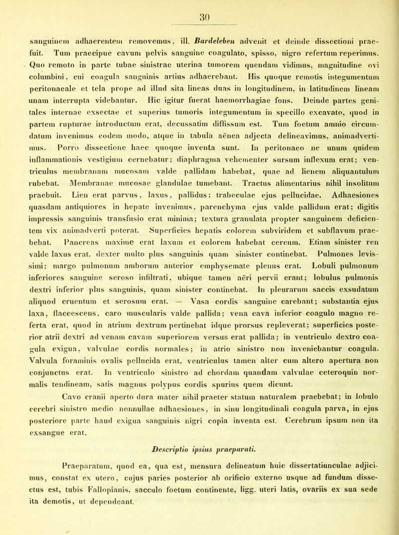 sanguinem adhaerentem removemus, ili. Bardeleben advenit et deinde dissectioni prae- fuit. Tum praecipue cavum pelvis sanguine coagulato, spisso, nigro refertum reperimus. Quo remoto in pai’te tubae sinistrae uterina tumorem quendam vidimus, magnitudine ovi columbini, cui coagula sanguinis artius adhaerebant. His quoque remotis integumentum peritonaeale et tela prope ad illud sita lineas duas in longitudinem, in latitudinem lineam unam interrupta videbantur. Hic igitur fuerat haemorrhagiae fons. Deinde partes geni- tales internae exsectae et superius tumoris integumentum in specillo excavato, quod in partem rupturae introductum erat, decussatim diffissum est. Tum foetum amnio circum- datum invenimus eodem modo, atque in tabula aenea adjecta delineavimus, animadverti- mus. Porro dissectione haec quoque inventa sunt. In peritonaeo ne unum quidem inflammationis vestigium cernebatur; diaphragma vehementer sursum inflexum erat; ven- triculus membranam mucosam valde pallidam habebat, quae ad lienem aliquantulum rubebat. Membranae mucosae glandulae tumebant. Tractus alimentarius nihil insolitum praebuit. Lien erat parvus, laxus, pallidus: trabeculae ejus pellucidae. Adhaesiones quasdam antiquiores in hepate invenimus, parenchyma ejus valde pallidum erat; digitis impressis sanguinis transfusio erat minima; textura granulata propter sanguinem deficien- tem vix animadverti poterat. Superficies hepatis colorem subviridem et subflavum prae- bebat. Pancreas maxime erat laxum et colorem habebat cereum. Etiam sinister ren valde laxus erat, dexter multo plus sanguinis quam sinister continebat. Pulmones levis- simi; margo pulmonum amborum anterior emphysemate plenus erat. Lobuli pulmonum inferiores sanguine seroso infiltrati, ubique tamen aeri pervii erant; lobulus pulmonis dextri inferior plus sanguinis, quam sinister continebat. In pleurarum saccis exsudatum aliquod cruentum et serosum erat. — Vasa cordis sanguine carebant; substantia ejus laxa, flaccescens, caro muscularis valde pallida; vena cava inferior coagulo magno re- ferta erat, quod in atrium dextrum pertinebat idque prorsus repleverat; superficies poste- rior atrii dextri advenam cavam superiorem versus erat pallida; in ventriculo dextro coa- gula exigua, valvulae cordis normales; in atrio sinistro non inveniebantur coagula. Valvula foraminis ovalis pellucida erat, ventriculus tamen alter cum altero apertura non conjunctus erat. In ventriculo sinistro ad chordam quandam valvulae ceteroquin nor- malis tendineam, satis magnus polypus cordis spurius quem dicunt. Cavo cranii aperto dura mater nihil praeter statum naturalem praebebat; in lobulo cerebri sinistro medio nonnullae adhaesiones, in sinu longitudinali coagula parva, in ejus posteriore parte haud exigua sanguinis nigri copia inventa est. Cerebrum ipsum non ita exsangue erat. Descriptio ipsius praeparati. Praeparatum, quod ea, qua est, mensura delineatum huic dissertatiunculae adjici- mus, constat ex utero, cujus paries posterior ab orificio externo usque ad fundum disse- ctus est, tubis Fallopianis, sacculo foetum continente, ligg. uteri latis, ovariis ex sua sede ita demotis, ut dependeant.