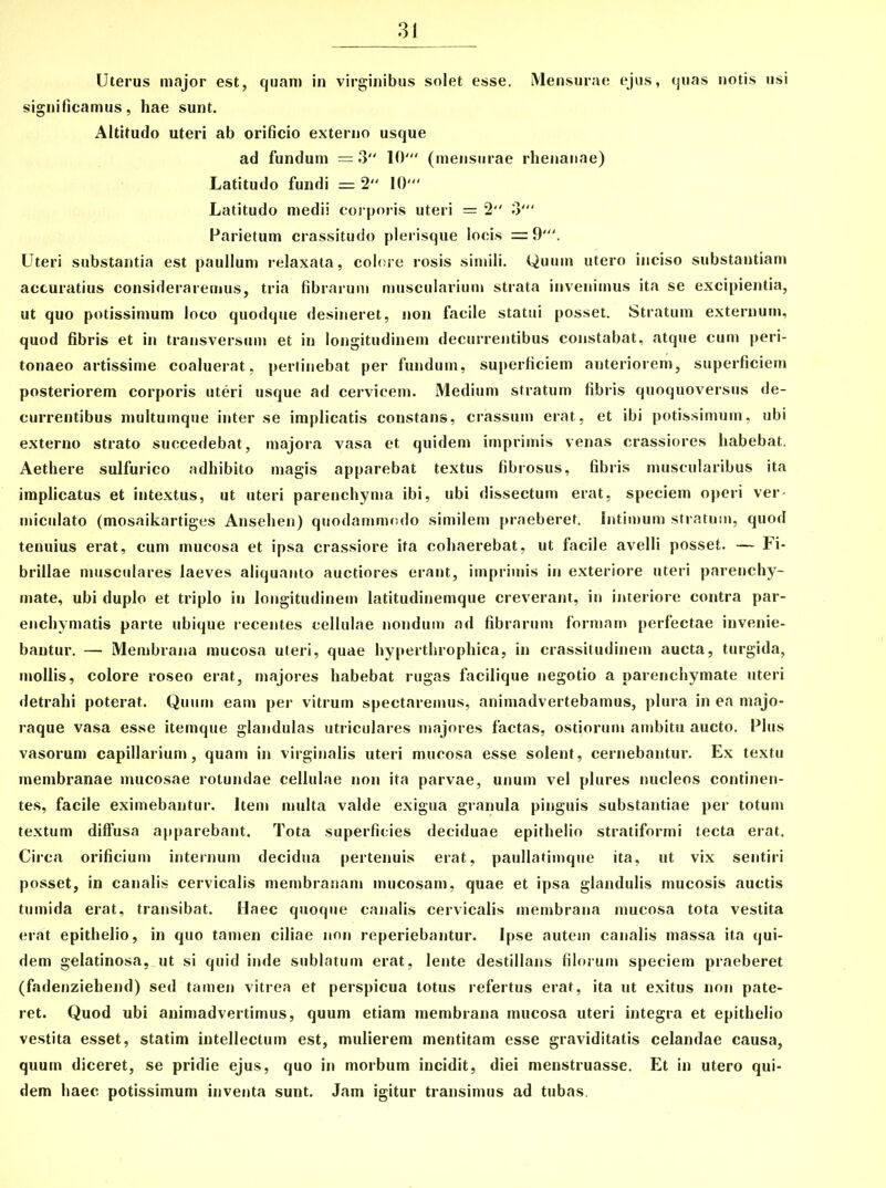 3 Uterus major est, quam in virginibus solet esse. Mensurae ejus, quas notis usi significamus, hae sunt. Altitudo uteri ab orificio externo usque ad fundum = 3 10' (mensurae rhenanae) Latitudo fundi = 2 10' Latitudo medii corporis uteri = 2 3' Parietum crassitudo plerisque locis =9'. Uteri substantia est paullum relaxata, colore rosis simili. Quum utero inciso substantiam accuratius consideraremus, tria fibrarum muscularium strata invenimus ita se excipientia, ut quo potissimum loco quodque desineret, non facile statui posset. Stratum externum, quod fibris et in transversum et in longitudinem decurrentibus constabat, atque cum peri- tonaeo artissime coaluerat, pertinebat per fundum, superficiem anteriorem, superficiem posteriorem corporis uteri usque ad cervicem. Medium stratum fibris quoquoversus de- currentibus multumque inter se implicatis constans, crassum erat, et ibi potissimum, ubi externo strato succedebat, majora vasa et quidem imprimis venas crassiores habebat. Aethere sulfurico adhibito magis apparebat textus fibrosus, fibris muscularibus ita implicatus et intextus, ut uteri parenchyma ibi, ubi dissectum erat, speciem operi ver- miculato (mosaikartiges Ansehen) quodammodo similem praeberet. Intimum stratum, quod tenuius erat, cum mucosa et ipsa crassiore ita cohaerebat, ut facile avelli posset. — Fi- brillae musculares laeves aliquanto auctiores erant, imprimis in exteriore uteri parenchy- mate, ubi duplo et triplo in longitudinem latitudinemque creverant, in interiore contra par- enchymatis parte ubique recentes cellulae nondum ad fibrarum formam perfectae invenie- bantur. — Membrana mucosa uteri, quae hyperthrophica, in crassitudinem aucta, turgida, mollis, colore roseo erat, majores habebat rugas facilique negotio a parenchymate uteri detrahi poterat. Quum eam per vitrum spectaremus, animadvertebamus, plura in ea majo- raque vasa esse itemque glandulas utriculares majores factas, ostiorum ambitu aucto. Plus vasorum capillarium, quam in virginalis uteri mucosa esse solent, cernebantur. Ex textu membranae mucosae rotundae cellulae non ita parvae, unum vel plures nucleos continen- tes, facile eximebantur. Item multa valde exigua granula pinguis substantiae per totum textum diffusa apparebant. Tota superficies deciduae epithelio stratiformi tecta erat. Circa orificium internum decidua pertenuis erat, paullatimque ita, ut vix sentiri posset, in canalis cervicalis membranam mucosam, quae et ipsa glandulis mucosis auctis tumida erat, transibat. Haec quoque canalis cervicalis membrana mucosa tota vestita erat epithelio, in quo tamen ciliae non reperiebantur. Ipse autem canalis massa ita qui- dem gelatinosa, ut si quid inde sublatum erat, lente destillans filorum speciem praeberet (fadenziehend) sed tamen vitrea et perspicua totus refertus erat, ita ut exitus non pate- ret. Quod ubi animadvertimus, quum etiam membrana mucosa uteri integra et epithelio vestita esset, statim intellectum est, mulierem mentitam esse graviditatis celandae causa, quum diceret, se pridie ejus, quo in morbum incidit, diei menstruasse. Et in utero qui- dem haec potissimum inventa sunt. Jam igitur transimus ad tubas.