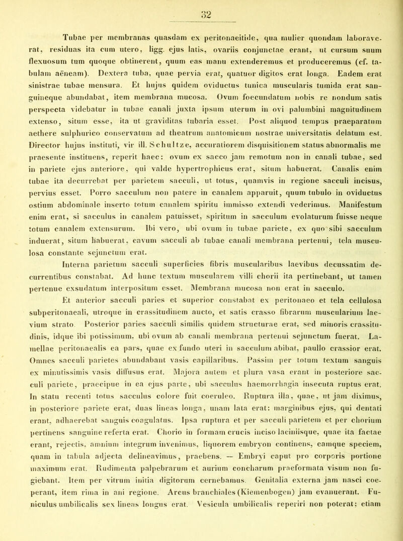 Tubae per membranas quasdam ex peritonaeitide, qua mulier quondam laborave- rat, residuas ita cum utero, ligg. ejus latis, ovariis conjunctae erant, ut cursum suum flexuosum tum quoque obtinerent, quum eas manu extenderemus et produceremus (cf. ta- bulam aeneam). Dextera tuba, quae pervia erat, quatuor digitos erat longa. Eadem erat sinistrae tubae mensura. Et hujus quidem oviductus tunica muscularis tumida erat san- guineque abundabat, item membrana mucosa. Ovum foecundatum nobis re nondum satis perspecta videbatur in tubae canali juxta ipsum uterum in ovi palumbini magnitudinem extenso, situm esse, ita ut graviditas tubaria esset. Post aliquod tempus praeparatum aethere sulphurico conservatum ad theatrum anatomicum nostrae universitatis delatum est. Director hujus instituti, vir ili. Schultze, accuratiorem disquisitionem status abnormalis me praesente instituens, reperit haec: ovum ex sacco jam remotum non in canali tubae, sed in pariete ejus anteriore, qui valde hypertrophicus erat, situm habuerat. Canalis enim tubae ita decurrebat per parietem sacculi, ut totus, quamvis in regione sacculi incisus, pervius esset. Porro sacculum non patere in canalem apparuit, quum tubulo in oviductus ostium abdominale inserto totum canalem spiritu immisso extendi vederimus. Manifestum enim erat, si sacculus in canalem patuisset, spiritum in sacculum evolaturum fuisse neque totum canalem extensurum. Ibi vero, ubi ovum in tubae pariete, ex quo sibi sacculum induerat, situm habuerat, cavum sacculi ab tubae canali membrana pertenui, tela muscu- losa constante sejunctum erat. Interna parietum sacculi superficies fibris muscularibus laevibus decussatim de- currentibus constabat. Ad hunc textum muscularem villi chorii ita pertinebant, ut tamen pertenue exsudatum interpositum esset. Membrana mucosa non erat in sacculo. Et anterior sacculi paries et superior constabat ex peritonaeo et tela cellulosa subperitonaeali, utroque in crassitudinem aucto, et satis crasso fibrarum muscularium lae- vium strato Posterior paries sacculi similis quidem structurae erat, sed minoris crassitu- dinis, idque ibi potissimum, ubi ovum ab canali membrana pertenui sejunctum fuerat. La- mellae peritonaealis ea pars, quae ex fundo uteri in sacculum abibat, paulio crassior erat. Omnes sacculi parietes abundabant vasis capillaribus. Passim per totum textum sanguis ex minutissimis vasis diffusus erat. Majora autem et plura vasa erant in posteriore sac- culi pariete, praecipue in ea ejus parte, ubi sacculus haemorrhagia insecuta ruptus erat. In statu recenti totus sacculus colore fuit coeruleo. Ruptura illa, quae, ut jam diximus, in posteriore pariete erat, duas lineas longa, unam lata erat: marginibus ejus, qui dentati erant, adhaerebat sanguis coagulatus. Ipsa ruptura et per sacculi parietem et per chorium pertinens sanguine referta erat. Chorio in formam crucis inciso laciniisque, quae ita factae erant, rejectis, amnium integrum invenimus, liquorem embryon continens, eamque speciem, quam in tabula adjecta delineavimus, praebens. — Embryi caput pro corporis portione maximum erat. Rudimenta palpebrarum et aurium concharum praeformata visum non fu- giebant. Item per vitrum initia digitorum cernebamus. Genitalia externa jam nasci coe- perant, item rima in ani regione. Arcus branchiales (Kiemenbogen) jam evanuerant. Fu- niculus umbilicalis sex lineas longus erat. Vesicula umbilicalis reperiri non poterat; etiam