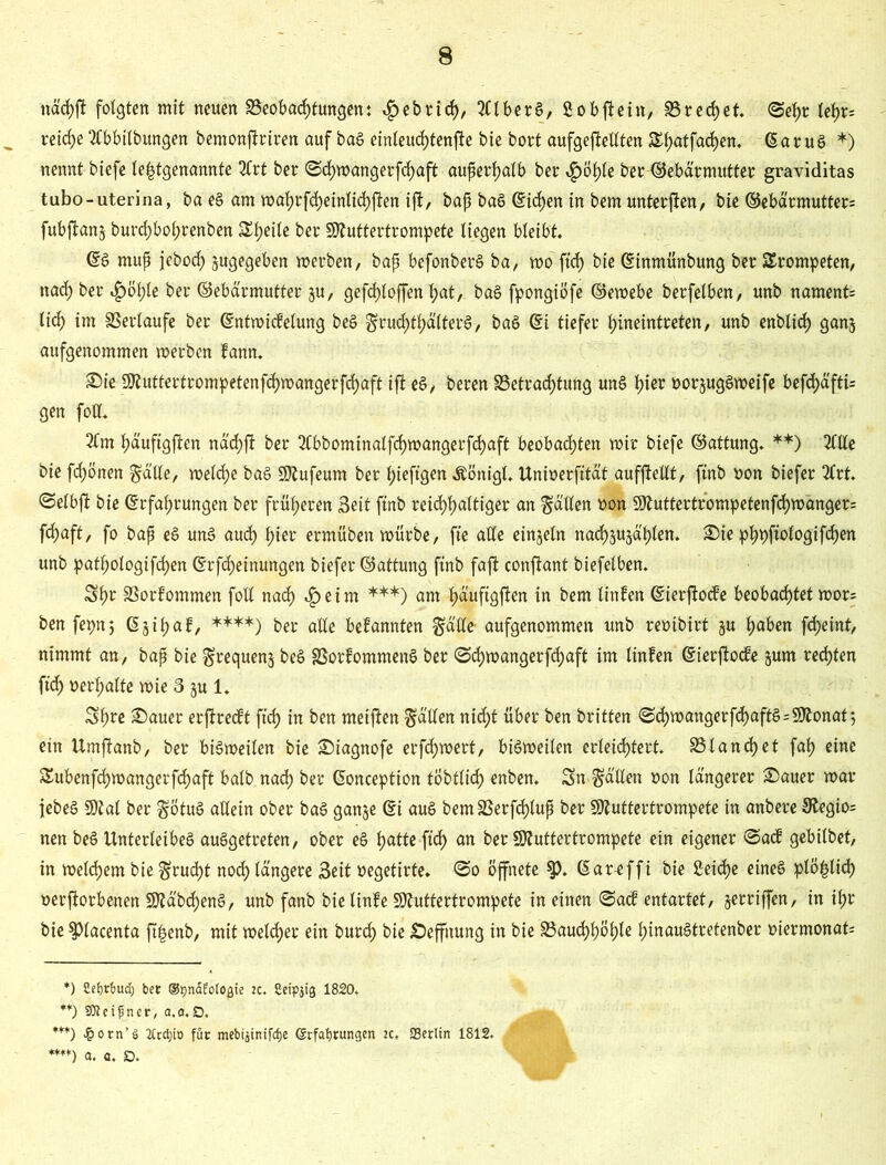 näcfjft folgten mit neuen Beobachtungen: $ebri<h, 2£lberg, fiobftein, SSrerf>et. ©ehr tefa reiche tfbbilbungen bemonftriren auf bag einleuchtende bie bott aufgeftettten &hatfachen. ©arug *) nennt biefe letztgenannte Mt ber <3cf)»angerfchaft auperhalb ber $öhle ber Gebärmutter graviditas tubo-uterina, ba eg am »ahrfcheinlichften ift, bap bag (Sieben in bem unterften, bie ©ebärmutter; fubftanj burchboprenben Steile ber Sttuftertrompete liegen bleibt, ©g rnup jebod) jugegeben »erben, bap befonberg ba, »o ftef) bie ©inmünbung ber trompeten, nach ber £öhle ber ©eba'rmutter ju, gefd)loffen t>at, bag fpongiöfe ©e»ebe berfelben, unb nament= lief) im Verläufe ber ©ntwicfelung beg gruchtf)älterg, bag ©i tiefer hineintreten, unb enblich ganj aufgenommen »erben fann. Sie 9ftuttertrompetenfd)»angerfd;aft ift eg, beren Betrachtung ung l)ier »orjuggweife befdja'ftb gen fott. 2Cm fja'ufigften näcf)ft ber 2fbbominalfch»angerfchaft beobachten wir biefe ©attung. **) Me bie fdjönen ga'tte, »eld>e bag SÄufeum ber l;ieftgen ÄÖnigl, ttnioerfitat aufftellt, ftnb »on biefer 3(rt. ©elbft bie (Erfahrungen ber früheren Seit ftnb reicfjbjaltiger an fällen non 9ftuttertrompetenfch»anger= fdjaft, fo bap eg ung auch füer ermüben »ürbe, fte alle einzeln nachsujahlen. Sie phpftologifd)en unb patpologifchen ©rfd;einungen biefer ©attung ftnb faft conftant biefelben. Sf» Borfommen foll nach ,£eim ***) am ha'ufigften in bem linfen ©ierftoefe beobachtet »or= ben fepn; (5 31 f> a f, ****) ber alle bekannten gatte- aufgenommen unb rembirt §u hüben fcheint, nimmt an, bap bie grequenj beg SSorfommeng ber ©ch»angerfcf)aft im linfen ©ierjlocfe jum rechten ftch nerpalte »ie 3 ju 1, Sl»e Sauer erftreeft ftch in ben meinen gatten nicht über ben britten <Sd)»angerfd)aftg=9Äonat 5 ein Umftanb, ber big»eilen bie Siagnofe erfd;»ert, big»eilen erleichtert, 931and)et fah eine £ubenfch»angerfchaft balb nach ber ©onception tobtlidh enben, Sn gatten »on längerer Sauer »ar jebeg SÖtal ber götug allein ober bag ganje (Ei aug bemBerfcf)lup ber SJtuftertrompete in anbere 9?egio= nen beg Unterleibeg auggetreten, ober eg hatte ftd) an ber Sttutterfrompete ein eigener @acf gebilbet, in »eld)em bie grud)t noch längere Seit »egetirte. @0 öffnete $>. ©areffi bie ßeidpe eineg plö£lich »erftorbenen SOZäbcheng, unb fanb bielinfe Sftutfertrompete in einen @acf entartet, jerriffen, in ihr bie $})lacenta ft^enb, mit welcher ein burd) bie Seffnung in bie Bauchhöhle hinaugtretenber »iermonat: *) 2e£)rt)ud) bet ©pnafotogie ac. Seipjig 1820. **) SJteifjner, a.o.D, ***) ^orn’S 2Ccd)to fuc mebijtnifcfje @rfat)tungen ac, SBerlin 1812. ****) a. a. SD.