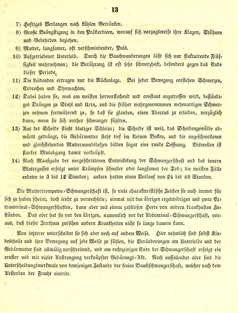 7) ^eftigeg Verlangen nach fühlen ©elränfen* 8) ©rope äSed'ngfiigung in ben sptäfarbieen, worauf ftdf) rorjuggweife ihre Ziagen/ (Stöhnen unb ©ebehrben besiegen. 9) Scatter, tangfamer, oft rerfchwinbenber, $ulg* 10) 2tufgetriebener Unterleib* £>urch bie 33aud)wanberungen läpt fiel) nur ftuftuirenbe glüf; figfeit wahrnehmen} bie Berührung ijt oft fe^r fchmerjhaft, befonberg gegen bag (Snbe btefer speriobe. 11) £)ie Seibenben ertragen nur bie 8tüc?entage* 33ei jeher Bewegung entfielen Schmerlen, ©rbred)en unb £)hnmachten* 12) £>abei haben fie, wag am meijten f>eroor|tecf)enb unb conjtant angetroffen wirb, bejta'nbi; geg drangen §u Stuhl unb Urin, unb bie früher watyrgenommenen wehenartigen Sd)mer; jen nehmen fortwd'hrenb ju, fo bap fie glauben, einen SCbortug §u erleiben, rorjügtich bann, wenn fie fid) oorher fd)wanger fühlten* 13) 2Cug ber Scheibe fliept blutiger Schleim 5 bie Scheibe ijt weit, bag Scheibengewölbe ab; wa'rtg gebrdngt, bie ©ebärmufter jtel;t tief im fteinen 35ecfen, unb bie angefchwollenen unb gleichftehenben Sföuttermunbglefsen bilben fogar eine runbe £)effnung* S3igweilen ifi ftarfer SSlutabgang bamit rerfnüpft. 14) Sftad) SDtaapgabe ber rorgefchrittenen ©ntwicfelung ber Schwangerfchaft unb beg innern S3tutergujfeg erfolgt unter Krämpfen fd)neller ober langfamer ber $£ob; bie meijten gälte enbeten in 3 big 12 Stunben; anbere hatten einen Verlauf ron 24 big 48 Stunben* £>ie S?uftertrompeten;Schwangerfd)aft ijt, fo riete charafterijtifche Seichen fie aud) immer für fid) §u haben fcljeint, bod) leicht ju rerwedhfetn; einmal mit ben übrigen regetwibrigen unb jwar ©r= trauterinal=Sd)wangerfd)aften, bann aber mit einem §ahttofen «£>eere ron anbern franfhaften 3u= jtd'nben* £)ag aber hat fie ror ben übrigen, namentlich ror ber 2Cbbomtttal = Sd)wangerfd;aft, ror; aug, bap biefer Srrthum jwifchen anbern Äranfheiten nicht fo lange bauern fann* SSon le|terer unterfcheibet fie ftd) aber nod) auf anbere Söeife, «£)ier nehmlid) ftnb felbjt $in; begtheile unb ihre Bewegung auf jebe SBeife ju fühlen, bie SSeränberungen am Unterleibe unb ber ©ebärmutter ftnb attmd'tig rorfchreitenb, unb am redhtjeitigen ©nbe ber Schwangerfchaft erfolgt ein ernjier unb mit rieler 2Cnjtrengung rerfnüpfter ©ebärungg=2lft. 9tod) auffattenber aber finb bie Unterfd)eibunggmerfmale oon bemjenigen Sujtanbe ber freien 23aud)fchwangerfd)aft, wetd)er nad) bem 2Cbjterben ber grud)t eintritt*